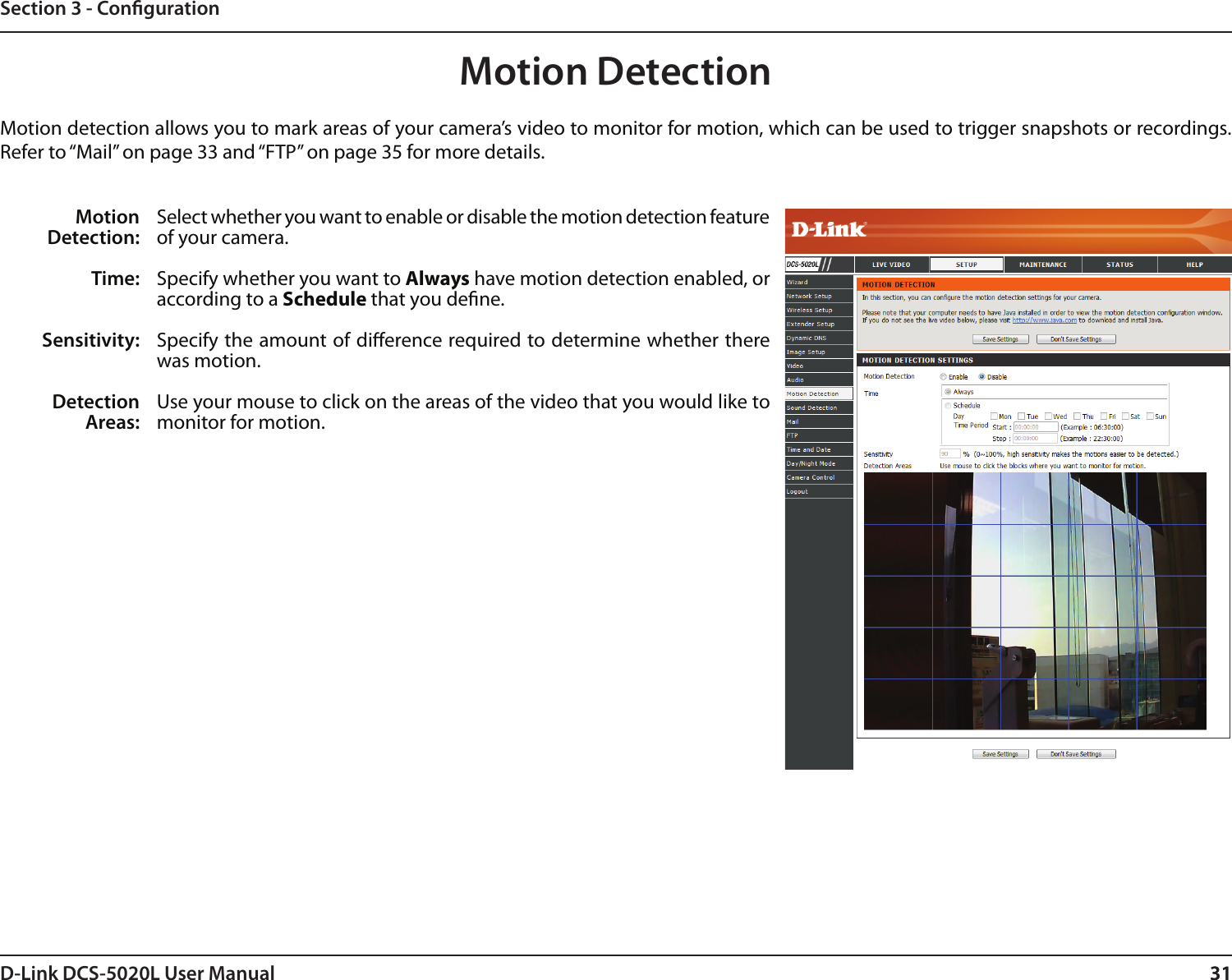 31D-Link DCS-5020L User Manual 31Section 3 - CongurationMotion DetectionMotion detection allows you to mark areas of your camera’s video to monitor for motion, which can be used to trigger snapshots or recordings. Refer to “Mail” on page 33 and “FTP” on page 35 for more details.Motion Detection:Time:Sensitivity:Detection Areas:Select whether you want to enable or disable the motion detection feature of your camera.Specify whether you want to Always have motion detection enabled, or according to a Schedule that you dene.Specify the amount of dierence required to determine whether there was motion.Use your mouse to click on the areas of the video that you would like to monitor for motion. 