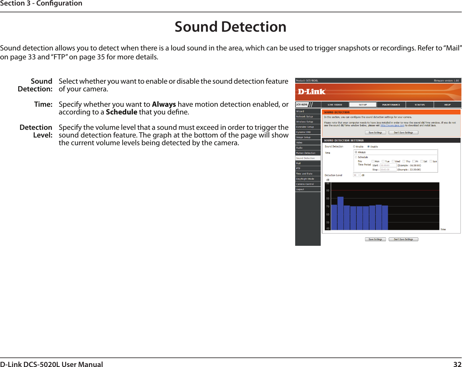 32D-Link DCS-5020L User Manual 32Section 3 - CongurationSound DetectionSound detection allows you to detect when there is a loud sound in the area, which can be used to trigger snapshots or recordings. Refer to “Mail” on page 33 and “FTP” on page 35 for more details.Sound Detection:Time:Detection Level:Select whether you want to enable or disable the sound detection feature of your camera.Specify whether you want to Always have motion detection enabled, or according to a Schedule that you dene.Specify the volume level that a sound must exceed in order to trigger the sound detection feature. The graph at the bottom of the page will show the current volume levels being detected by the camera. 