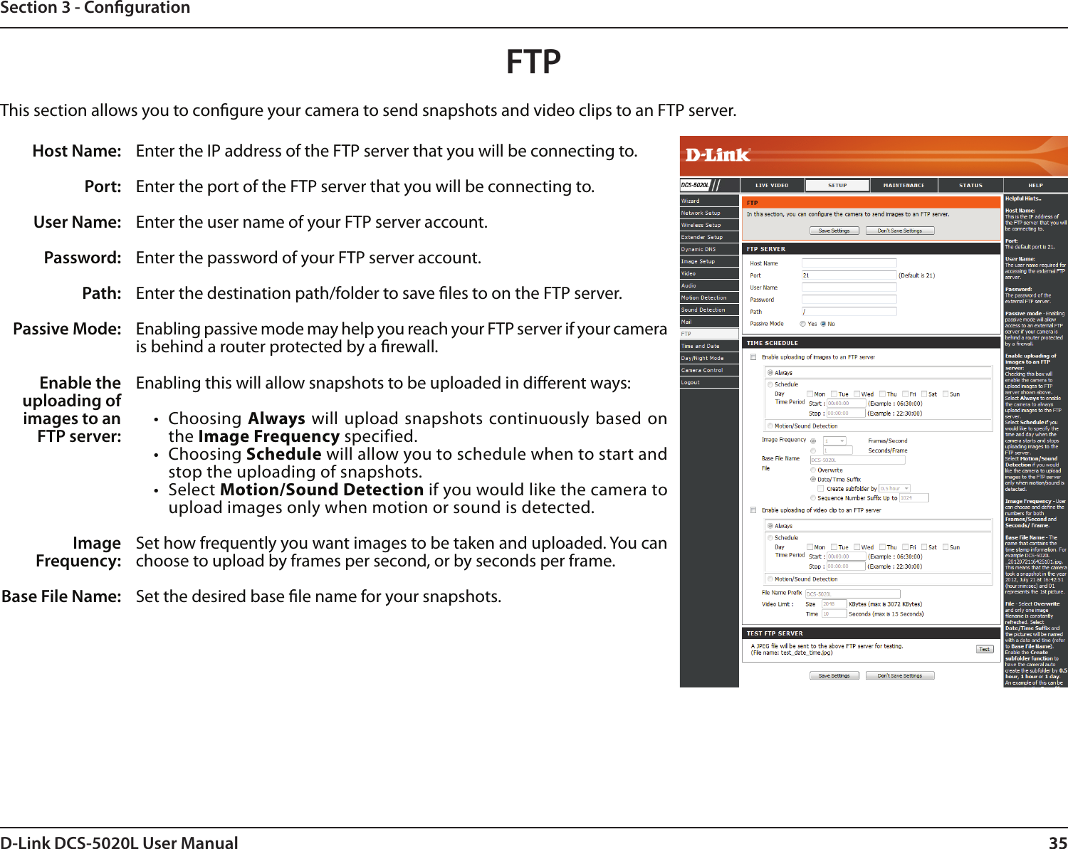 35D-Link DCS-5020L User Manual 35Section 3 - CongurationFTPHost Name:Port:User Name:Password:Path:Passive Mode:Enter the IP address of the FTP server that you will be connecting to.Enter the port of the FTP server that you will be connecting to. Enter the user name of your FTP server account.Enter the password of your FTP server account.Enter the destination path/folder to save les to on the FTP server.Enabling passive mode may help you reach your FTP server if your camera is behind a router protected by a rewall.This section allows you to congure your camera to send snapshots and video clips to an FTP server.Enable the uploading of images to an FTP server:Image Frequency:Base File Name:Enabling this will allow snapshots to be uploaded in dierent ways: •  Choosing Always will upload snapshots continuously based on the Image Frequency specified. •  Choosing Schedule will allow you to schedule when to start and stop the uploading of snapshots.•  Select Motion/Sound Detection if you would like the camera to upload images only when motion or sound is detected.Set how frequently you want images to be taken and uploaded. You can choose to upload by frames per second, or by seconds per frame.Set the desired base le name for your snapshots.