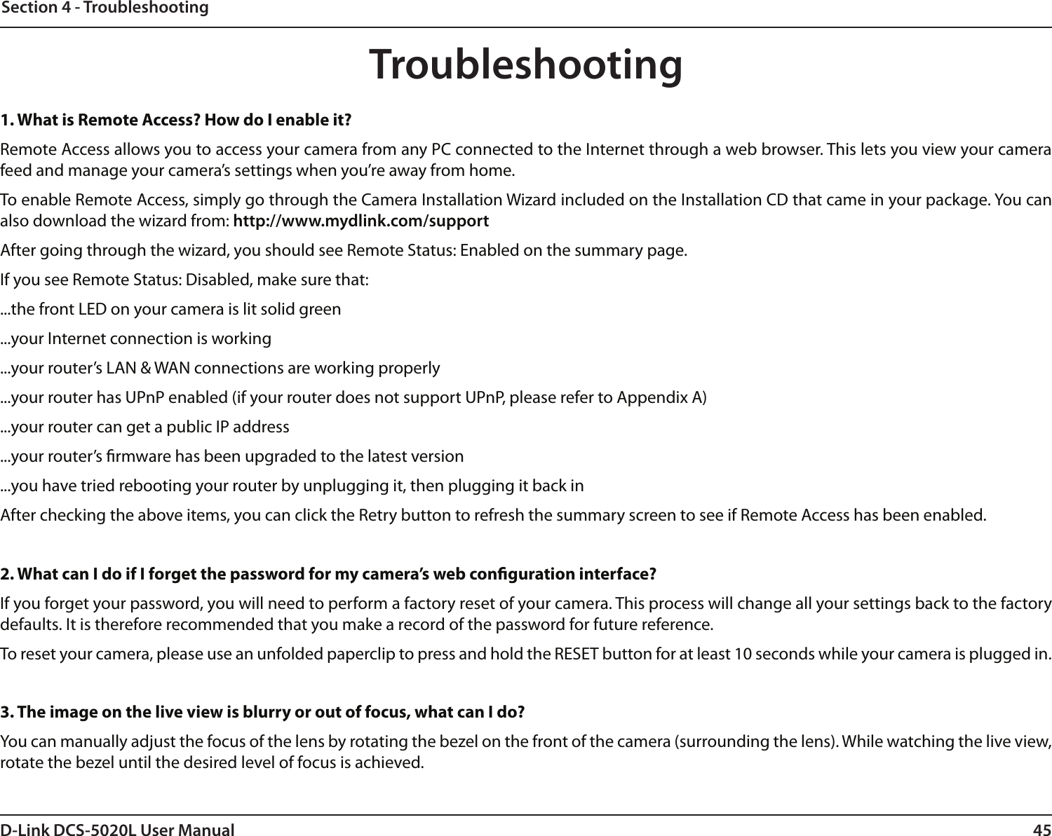 45D-Link DCS-5020L User ManualSection 4 - TroubleshootingTroubleshooting1. What is Remote Access? How do I enable it?Remote Access allows you to access your camera from any PC connected to the Internet through a web browser. This lets you view your camera feed and manage your camera’s settings when you’re away from home. To enable Remote Access, simply go through the Camera Installation Wizard included on the Installation CD that came in your package. You can also download the wizard from: http://www.mydlink.com/supportAfter going through the wizard, you should see Remote Status: Enabled on the summary page.If you see Remote Status: Disabled, make sure that:...the front LED on your camera is lit solid green...your Internet connection is working...your router’s LAN &amp; WAN connections are working properly...your router has UPnP enabled (if your router does not support UPnP, please refer to Appendix A)...your router can get a public IP address...your router’s rmware has been upgraded to the latest version...you have tried rebooting your router by unplugging it, then plugging it back inAfter checking the above items, you can click the Retry button to refresh the summary screen to see if Remote Access has been enabled.2. What can I do if I forget the password for my camera’s web conguration interface?If you forget your password, you will need to perform a factory reset of your camera. This process will change all your settings back to the factory defaults. It is therefore recommended that you make a record of the password for future reference. To reset your camera, please use an unfolded paperclip to press and hold the RESET button for at least 10 seconds while your camera is plugged in.3. The image on the live view is blurry or out of focus, what can I do?You can manually adjust the focus of the lens by rotating the bezel on the front of the camera (surrounding the lens). While watching the live view, rotate the bezel until the desired level of focus is achieved.