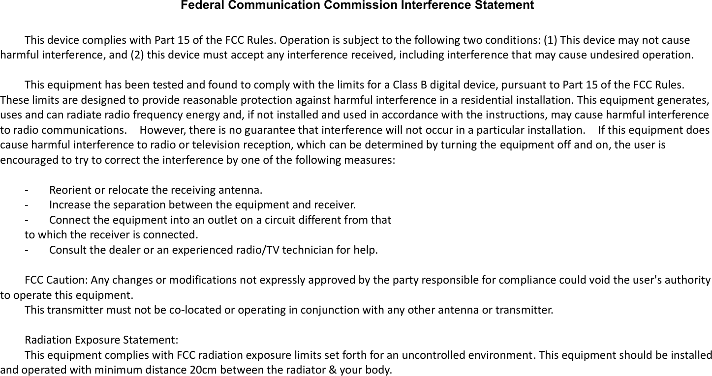 Federal Communication Commission Interference Statement      This device complies with Part 15 of the FCC Rules. Operation is subject to the following two conditions: (1) This device may not cause harmful interference, and (2) this device must accept any interference received, including interference that may cause undesired operation.      This equipment has been tested and found to comply with the limits for a Class B digital device, pursuant to Part 15 of the FCC Rules.   These limits are designed to provide reasonable protection against harmful interference in a residential installation. This equipment generates, uses and can radiate radio frequency energy and, if not installed and used in accordance with the instructions, may cause harmful interference to radio communications.    However, there is no guarantee that interference will not occur in a particular installation.    If this equipment does cause harmful interference to radio or television reception, which can be determined by turning the equipment off and on, the user is encouraged to try to correct the interference by one of the following measures:      -  Reorient or relocate the receiving antenna.   -  Increase the separation between the equipment and receiver.   -  Connect the equipment into an outlet on a circuit different from that   to which the receiver is connected.   -  Consult the dealer or an experienced radio/TV technician for help.      FCC Caution: Any changes or modifications not expressly approved by the party responsible for compliance could void the user&apos;s authority to operate this equipment.   This transmitter must not be co-located or operating in conjunction with any other antenna or transmitter.      Radiation Exposure Statement:   This equipment complies with FCC radiation exposure limits set forth for an uncontrolled environment. This equipment should be installed and operated with minimum distance 20cm between the radiator &amp; your body.       
