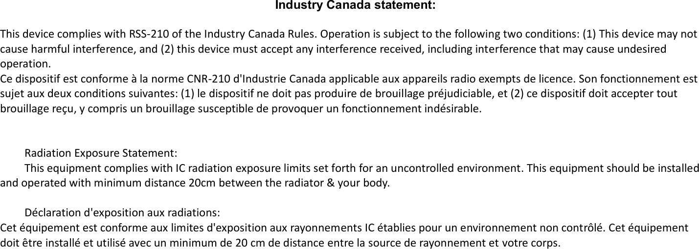       Industry Canada statement:  This device complies with RSS-210 of the Industry Canada Rules. Operation is subject to the following two conditions: (1) This device may not cause harmful interference, and (2) this device must accept any interference received, including interference that may cause undesired operation. Ce dispositif est conforme à la norme CNR-210 d&apos;Industrie Canada applicable aux appareils radio exempts de licence. Son fonctionnement est sujet aux deux conditions suivantes: (1) le dispositif ne doit pas produire de brouillage préjudiciable, et (2) ce dispositif doit accepter tout brouillage reçu, y compris un brouillage susceptible de provoquer un fonctionnement indésirable.         Radiation Exposure Statement:   This equipment complies with IC radiation exposure limits set forth for an uncontrolled environment. This equipment should be installed and operated with minimum distance 20cm between the radiator &amp; your body.      Déclaration d&apos;exposition aux radiations: Cet équipement est conforme aux limites d&apos;exposition aux rayonnements IC établies pour un environnement non contrôlé. Cet équipement doit être installé et utilisé avec un minimum de 20 cm de distance entre la source de rayonnement et votre corps.    