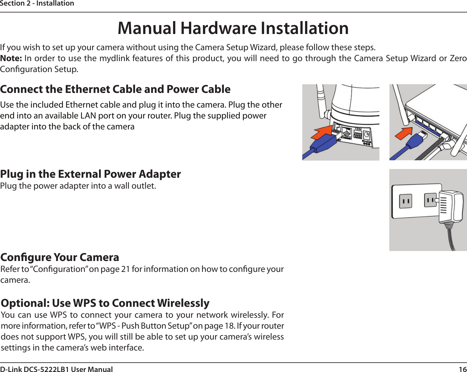 16D-Link DCS-5222LB1 User ManualSection 2 - InstallationManual Hardware InstallationIf you wish to set up your camera without using the Camera Setup Wizard, please follow these steps. Note: In order to use the mydlink features of this product, you will need to go through the Camera Setup Wizard or Zero Conguration Setup.Optional: Use WPS to Connect WirelesslyYou can use WPS to  connect your camera to your network wirelessly. For more information, refer to “WPS - Push Button Setup” on page 18. If your router does not support WPS, you will still be able to set up your camera’s wireless settings in the camera’s web interface.Connect the Ethernet Cable and Power CableUse the included Ethernet cable and plug it into the camera. Plug the other end into an available LAN port on your router. Plug the supplied power adapter into the back of the cameraPlug in the External Power AdapterPlug the power adapter into a wall outlet.Congure Your CameraRefer to “Conguration” on page 21 for information on how to congure your camera.
