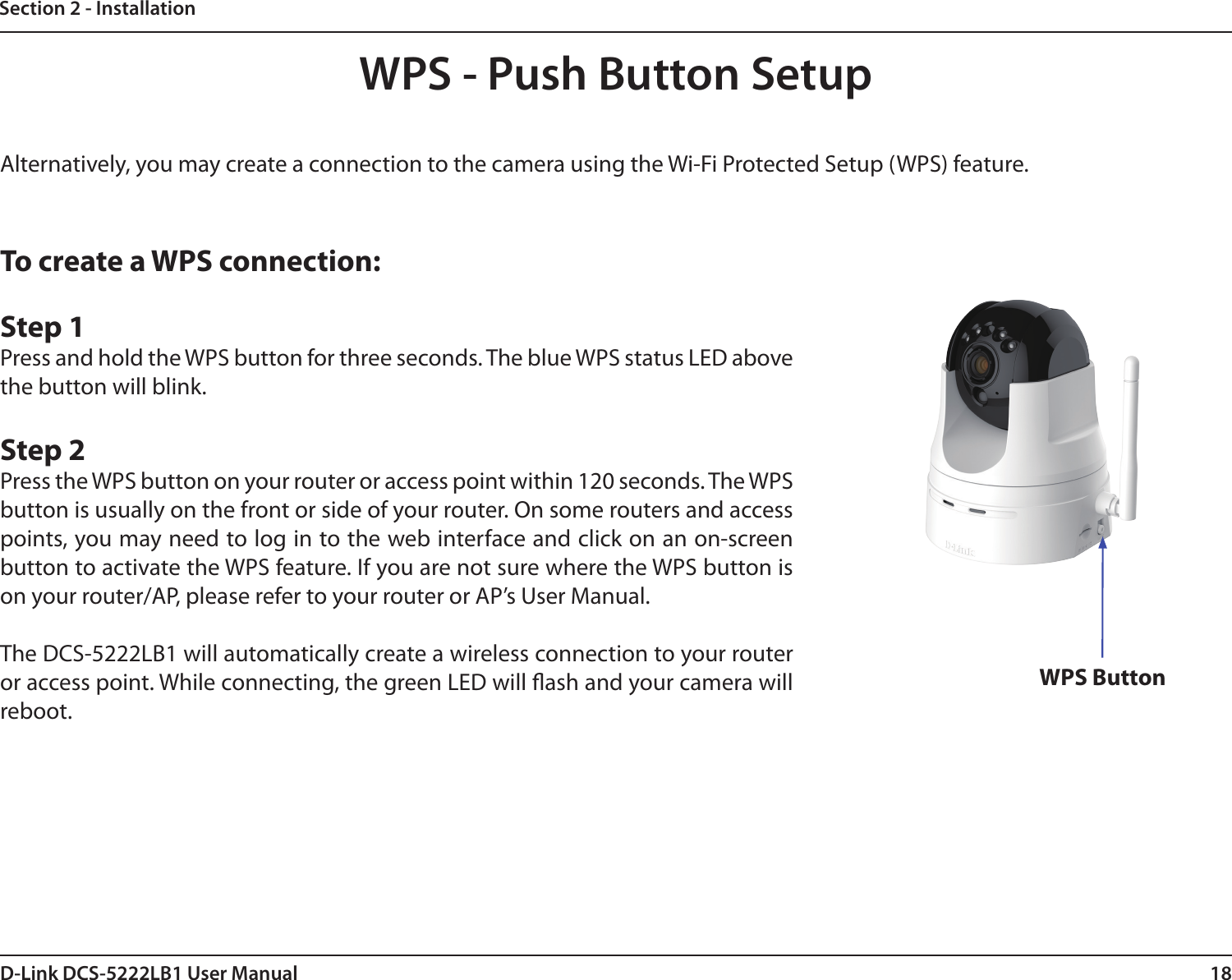 18D-Link DCS-5222LB1 User ManualSection 2 - InstallationTo create a WPS connection:Step 1Press and hold the WPS button for three seconds. The blue WPS status LED above the button will blink.Step 2Press the WPS button on your router or access point within 120 seconds. The WPS button is usually on the front or side of your router. On some routers and access points, you may need to log in to the web interface and click on an on-screen button to activate the WPS feature. If you are not sure where the WPS button is on your router/AP, please refer to your router or AP’s User Manual.The DCS-5222LB1 will automatically create a wireless connection to your router or access point. While connecting, the green LED will ash and your camera will reboot.WPS - Push Button SetupAlternatively, you may create a connection to the camera using the Wi-Fi Protected Setup (WPS) feature.WPS Button