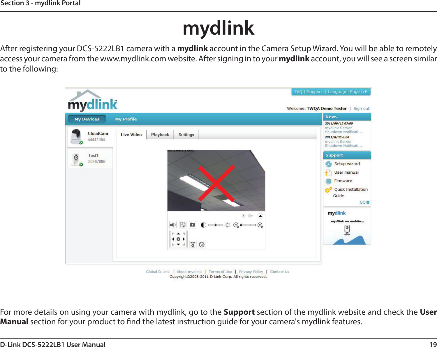 19D-Link DCS-5222LB1 User ManualSection 3 - mydlink PortalmydlinkAfter registering your DCS-5222LB1 camera with a mydlink account in the Camera Setup Wizard. You will be able to remotely access your camera from the www.mydlink.com website. After signing in to your mydlink account, you will see a screen similar to the following:For more details on using your camera with mydlink, go to the Support section of the mydlink website and check the User Manual section for your product to nd the latest instruction guide for your camera&apos;s mydlink features.