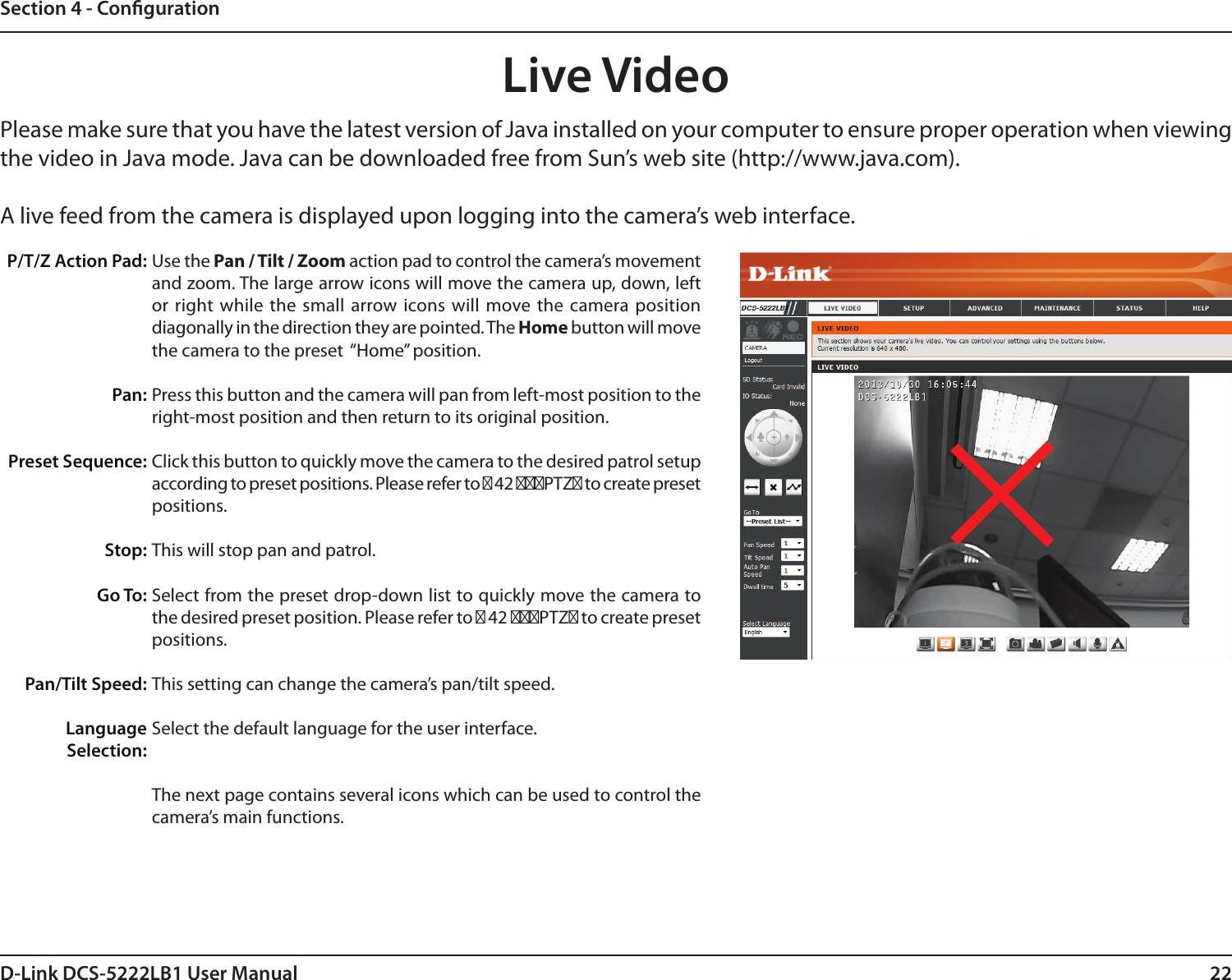 22D-Link DCS-5222LB1 User ManualSection 4 - CongurationLive VideoPlease make sure that you have the latest version of Java installed on your computer to ensure proper operation when viewing the video in Java mode. Java can be downloaded free from Sun’s web site (http://www.java.com).A live feed from the camera is displayed upon logging into the camera’s web interface.Use the Pan / Tilt / Zoom action pad to control the camera’s movement and zoom. The large arrow icons will move the camera up, down, left or right while the  small  arrow icons will move the camera position diagonally in the direction they are pointed. The Home button will move the camera to the preset  “Home” position. Press this button and the camera will pan from left-most position to the right-most position and then return to its original position.Click this button to quickly move the camera to the desired patrol setup according to preset positions. Please refer to 第 42 第第第PTZ第 to create preset positions.This will stop pan and patrol.Select from the preset drop-down list to quickly move the camera to the desired preset position. Please refer to 第 42 第第第PTZ第 to create preset positions.This setting can change the camera’s pan/tilt speed.Select the default language for the user interface.The next page contains several icons which can be used to control the camera’s main functions.P/T/Z Action Pad:Pan:Preset Sequence:Stop: Go To:Pan/Tilt Speed:Language Selection: