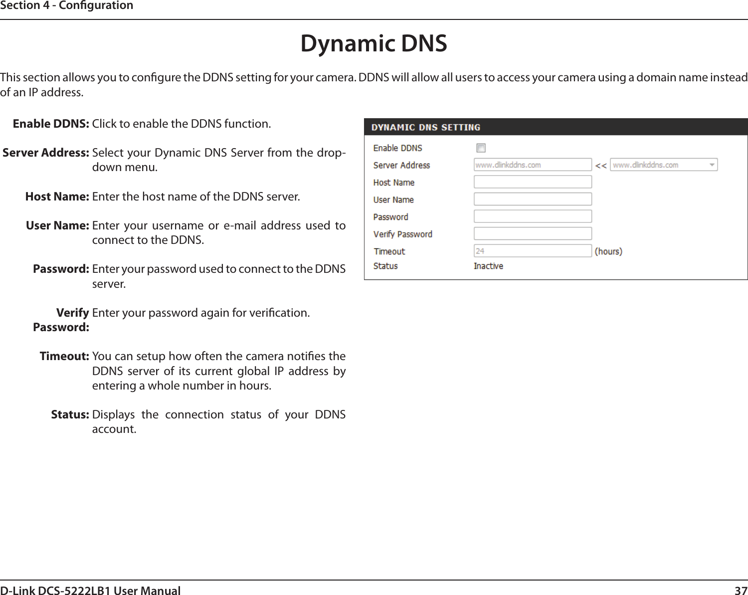 37D-Link DCS-5222LB1 User ManualSection 4 - CongurationDynamic DNSClick to enable the DDNS function.Select your Dynamic DNS Server from the drop-down menu.Enter the host name of the DDNS server.Enter  your  username  or  e-mail  address  used  to connect to the DDNS.Enter your password used to connect to the DDNS server.Enter your password again for verication.You can setup how often the camera noties the DDNS  server  of  its  current  global  IP  address  by entering a whole number in hours. Displays  the  connection  status  of  your  DDNS account.Enable DDNS:Server Address: Host Name:User Name:Password:VerifyPassword:Timeout:Status:This section allows you to congure the DDNS setting for your camera. DDNS will allow all users to access your camera using a domain name instead of an IP address.
