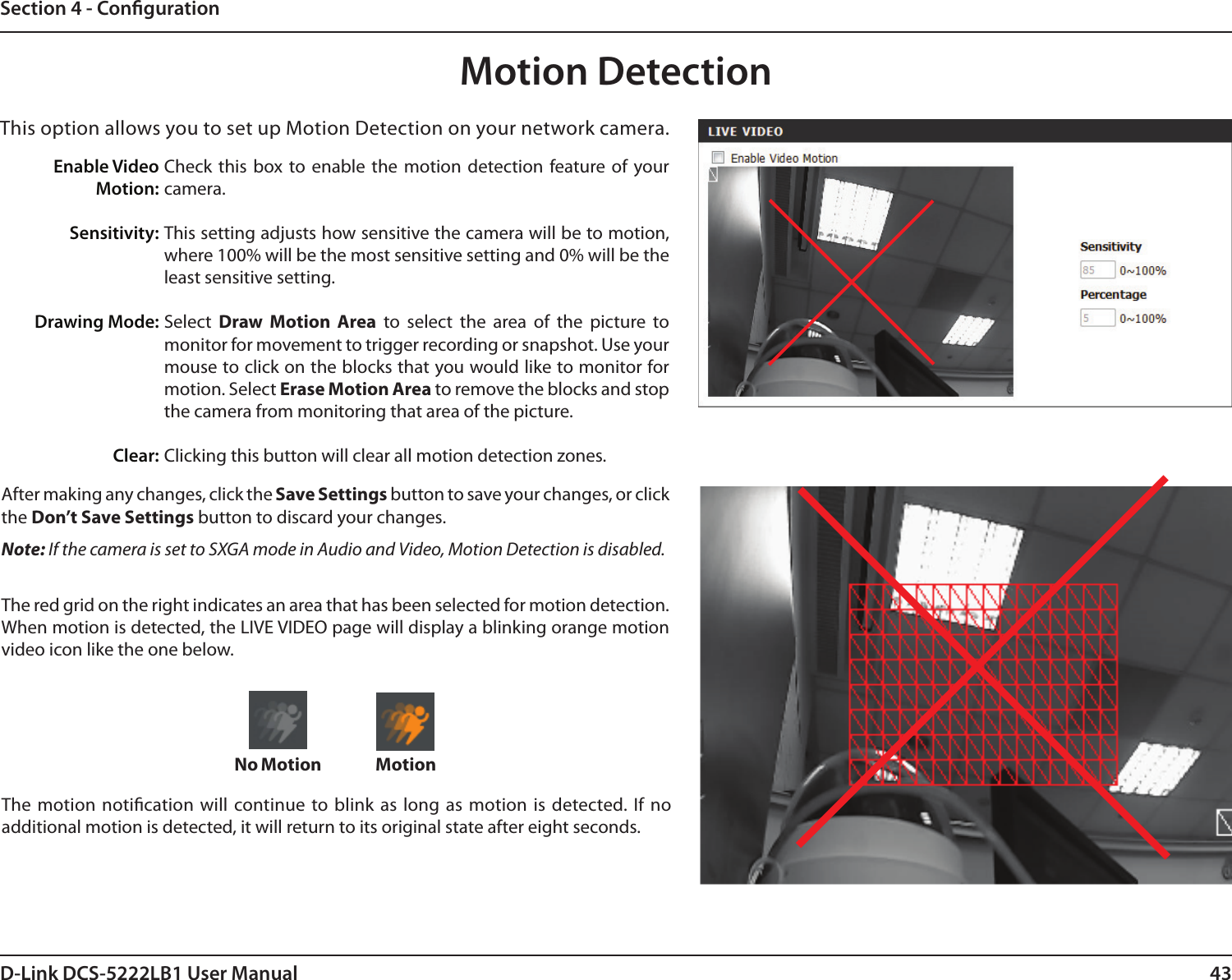 43D-Link DCS-5222LB1 User ManualSection 4 - CongurationMotion DetectionCheck  this  box  to  enable  the motion  detection  feature of  your camera.This setting adjusts how sensitive the camera will be to motion, where 100% will be the most sensitive setting and 0% will be the least sensitive setting.Select  Draw  Motion  Area  to  select  the  area  of  the  picture  to monitor for movement to trigger recording or snapshot. Use your mouse to click on the blocks that you would like to monitor for motion. Select Erase Motion Area to remove the blocks and stop the camera from monitoring that area of the picture.Clicking this button will clear all motion detection zones.This option allows you to set up Motion Detection on your network camera. Enable VideoMotion:Sensitivity:Drawing Mode: Clear:The motion notication will continue to blink as long  as  motion is detected. If  no additional motion is detected, it will return to its original state after eight seconds.After making any changes, click the Save Settings button to save your changes, or click the Don’t Save Settings button to discard your changes.Note: If the camera is set to SXGA mode in Audio and Video, Motion Detection is disabled.The red grid on the right indicates an area that has been selected for motion detection. When motion is detected, the LIVE VIDEO page will display a blinking orange motion video icon like the one below.MotionNo Motion