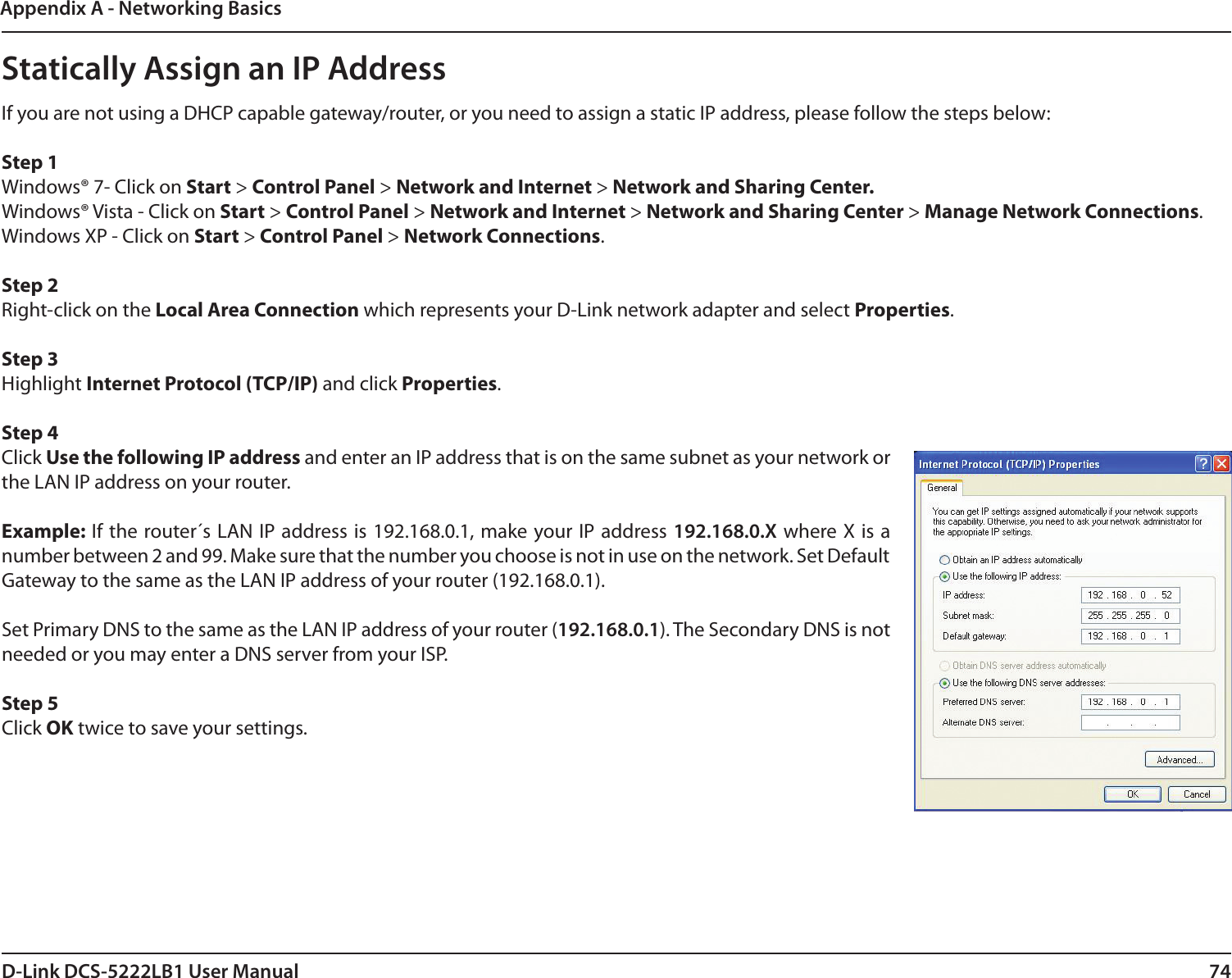 74D-Link DCS-5222LB1 User ManualAppendix A - Networking BasicsStatically Assign an IP AddressIf you are not using a DHCP capable gateway/router, or you need to assign a static IP address, please follow the steps below: Step 1Windows® 7- Click on Start &gt; Control Panel &gt; Network and Internet &gt; Network and Sharing Center.Windows® Vista - Click on Start &gt; Control Panel &gt; Network and Internet &gt; Network and Sharing Center &gt; Manage Network Connections. Windows XP - Click on Start &gt; Control Panel &gt; Network Connections. Step 2Right-click on the Local Area Connection which represents your D-Link network adapter and select Properties. Step 3Highlight Internet Protocol (TCP/IP) and click Properties. Step 4Click Use the following IP address and enter an IP address that is on the same subnet as your network or the LAN IP address on your router. Example: If the  router´s LAN  IP address is 192.168.0.1, make your IP address 192.168.0.X where X is a number between 2 and 99. Make sure that the number you choose is not in use on the network. Set Default Gateway to the same as the LAN IP address of your router (192.168.0.1). Set Primary DNS to the same as the LAN IP address of your router (192.168.0.1). The Secondary DNS is not needed or you may enter a DNS server from your ISP. Step 5Click OK twice to save your settings.