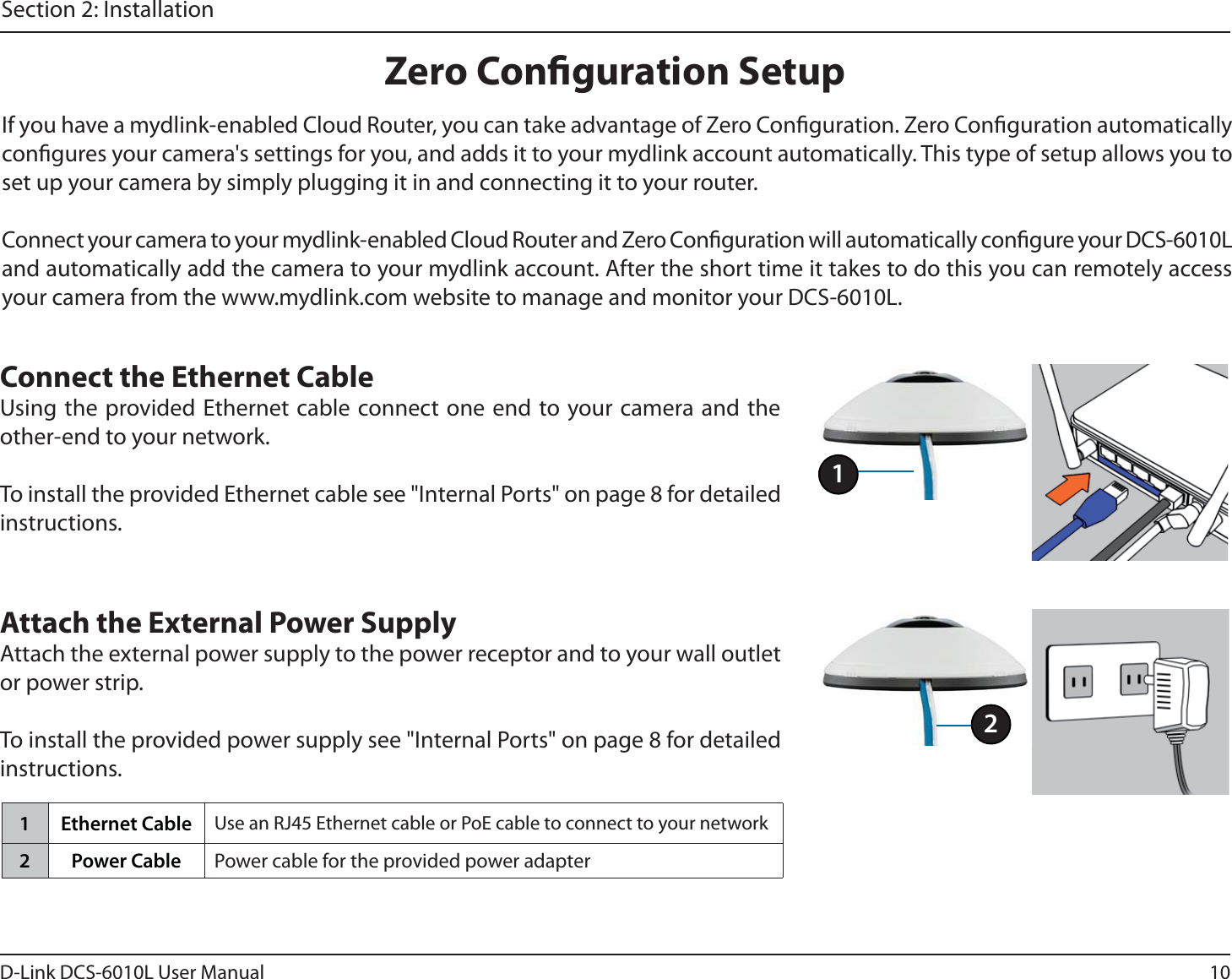 10D-Link DCS-6010L User ManualSection 2: InstallationIf you have a mydlink-enabled Cloud Router, you can take advantage of Zero Conguration. Zero Conguration automatically congures your camera&apos;s settings for you, and adds it to your mydlink account automatically. This type of setup allows you to set up your camera by simply plugging it in and connecting it to your router.Connect your camera to your mydlink-enabled Cloud Router and Zero Conguration will automatically congure your DCS-6010L and automatically add the camera to your mydlink account. After the short time it takes to do this you can remotely access your camera from the www.mydlink.com website to manage and monitor your DCS-6010L.Connect the Ethernet CableUsing the provided Ethernet cable connect one end to your camera and the other-end to your network.To install the provided Ethernet cable see &quot;Internal Ports&quot; on page 8 for detailed instructions.Attach the External Power SupplyAttach the external power supply to the power receptor and to your wall outlet or power strip.To install the provided power supply see &quot;Internal Ports&quot; on page 8 for detailed instructions.Zero Conguration Setup11 Ethernet Cable Use an RJ45 Ethernet cable or PoE cable to connect to your network2 Power Cable Power cable for the provided power adapter2