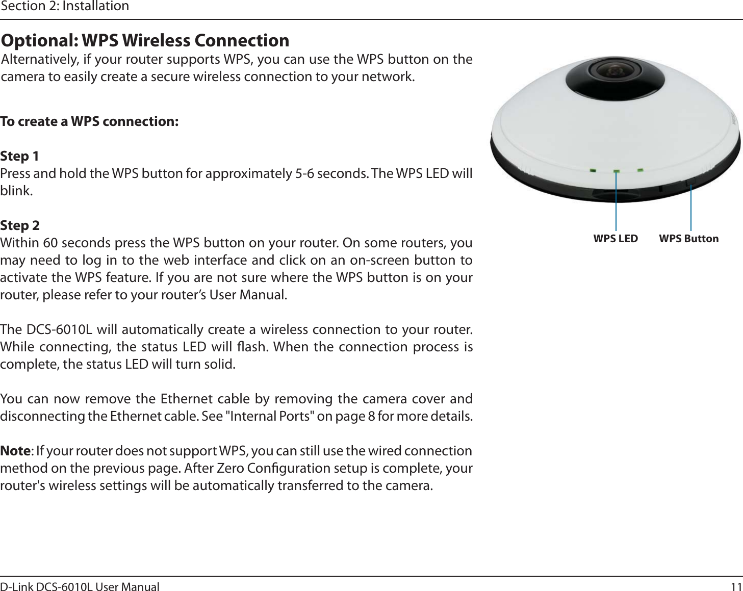 11D-Link DCS-6010L User ManualSection 2: InstallationTo create a WPS connection:Step 1Press and hold the WPS button for approximately 5-6 seconds. The WPS LED will blink.Step 2Within 60 seconds press the WPS button on your router. On some routers, you may need to log in to the web interface and click on an on-screen button to activate the WPS feature. If you are not sure where the WPS button is on your router, please refer to your router’s User Manual.The DCS-6010L will automatically create a wireless connection to your router. While connecting, the status LED will ash. When the connection process is complete, the status LED will turn solid.You can now remove the Ethernet cable by removing the camera cover and disconnecting the Ethernet cable. See &quot;Internal Ports&quot; on page 8 for more details.Note: If your router does not support WPS, you can still use the wired connection method on the previous page. After Zero Conguration setup is complete, your router&apos;s wireless settings will be automatically transferred to the camera.Optional: WPS Wireless ConnectionAlternatively, if your router supports WPS, you can use the WPS button on the camera to easily create a secure wireless connection to your network.WPS ButtonWPS LED