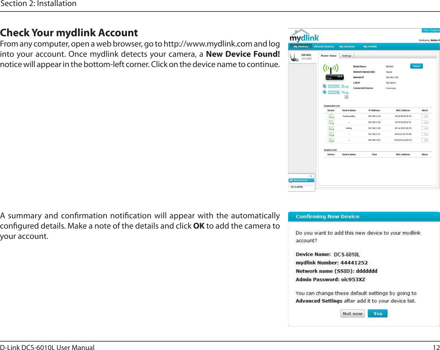 12D-Link DCS-6010L User ManualSection 2: InstallationA summary and conrmation notication will appear with the automatically congured details. Make a note of the details and click OK to add the camera to your account.Check Your mydlink AccountFrom any computer, open a web browser, go to http://www.mydlink.com and loginto your account. Once mydlink detects your camera, a New Device Found! notice will appear in the bottom-left corner. Click on the device name to continue.