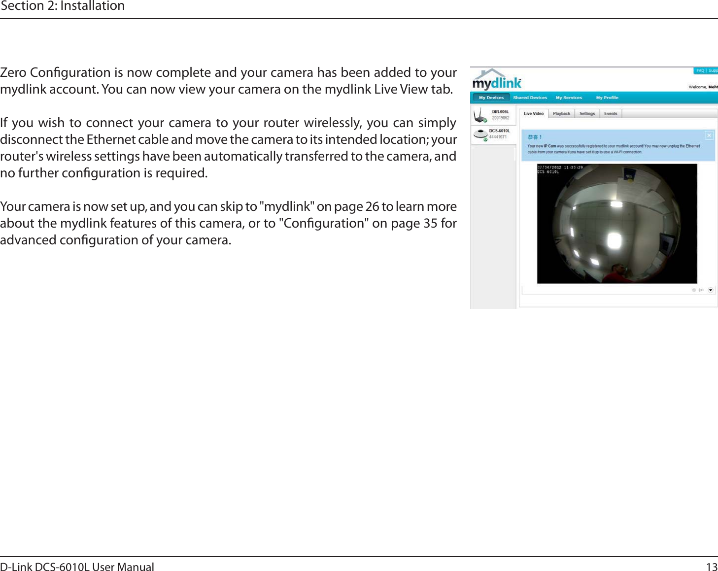13D-Link DCS-6010L User ManualSection 2: InstallationZero Conguration is now complete and your camera has been added to your mydlink account. You can now view your camera on the mydlink Live View tab.If you wish to connect your camera to your router wirelessly, you can simply disconnect the Ethernet cable and move the camera to its intended location; your router&apos;s wireless settings have been automatically transferred to the camera, and no further conguration is required.Your camera is now set up, and you can skip to &quot;mydlink&quot; on page 26 to learn more about the mydlink features of this camera, or to &quot;Conguration&quot; on page 35 for advanced conguration of your camera.