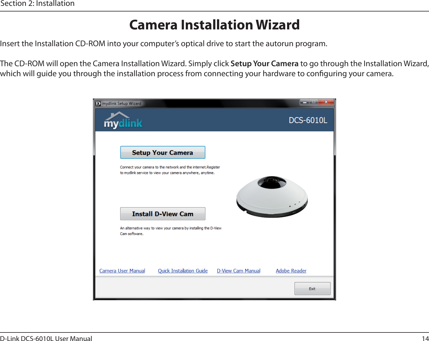 14D-Link DCS-6010L User ManualSection 2: InstallationInsert the Installation CD-ROM into your computer’s optical drive to start the autorun program. The CD-ROM will open the Camera Installation Wizard. Simply click Setup Your Camera to go through the Installation Wizard, which will guide you through the installation process from connecting your hardware to conguring your camera.Camera Installation Wizard