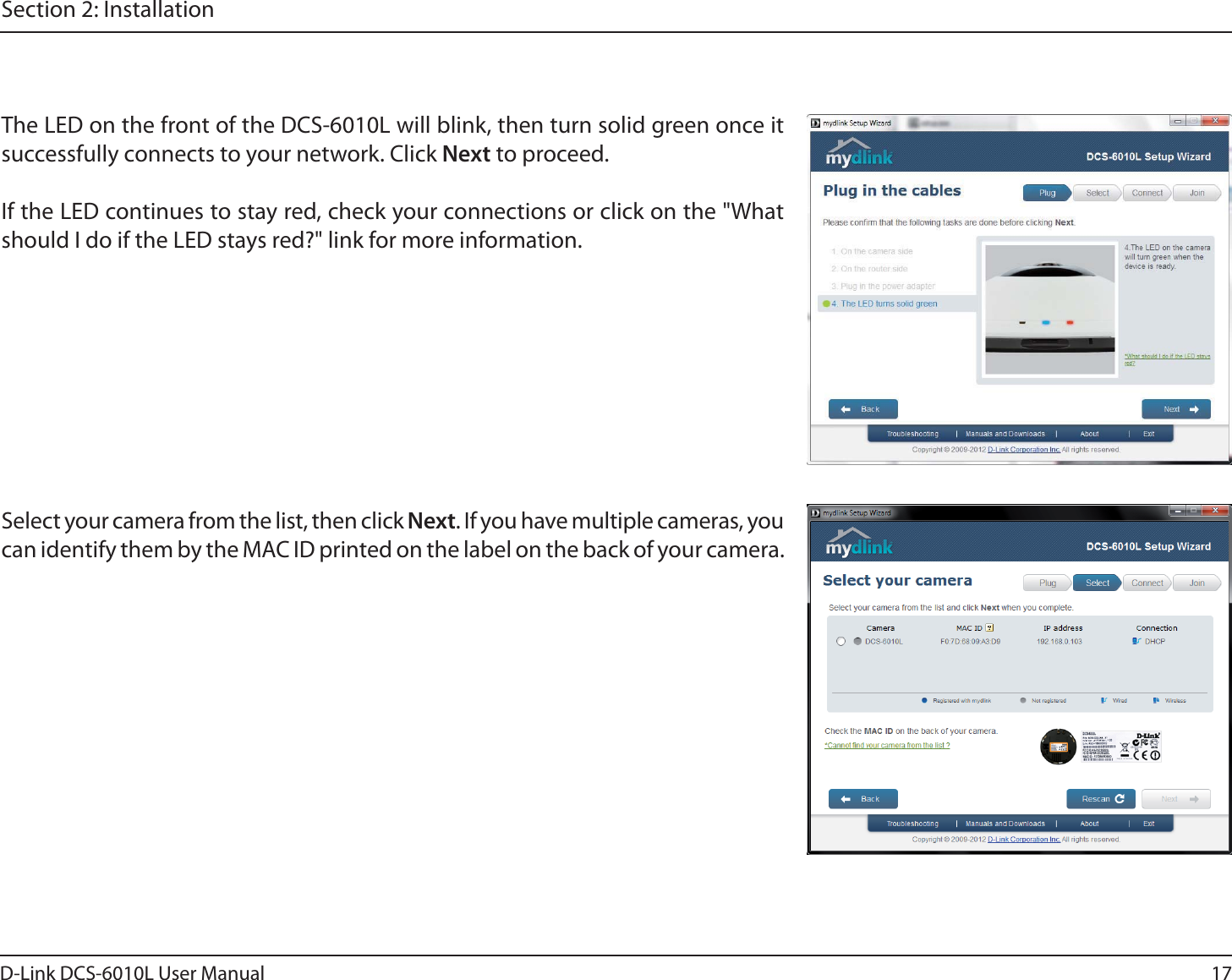 17D-Link DCS-6010L User ManualSection 2: InstallationThe LED on the front of the DCS-6010L will blink, then turn solid green once it successfully connects to your network. Click Next to proceed.If the LED continues to stay red, check your connections or click on the &quot;What should I do if the LED stays red?&quot; link for more information.Select your camera from the list, then click Next. If you have multiple cameras, you can identify them by the MAC ID printed on the label on the back of your camera.