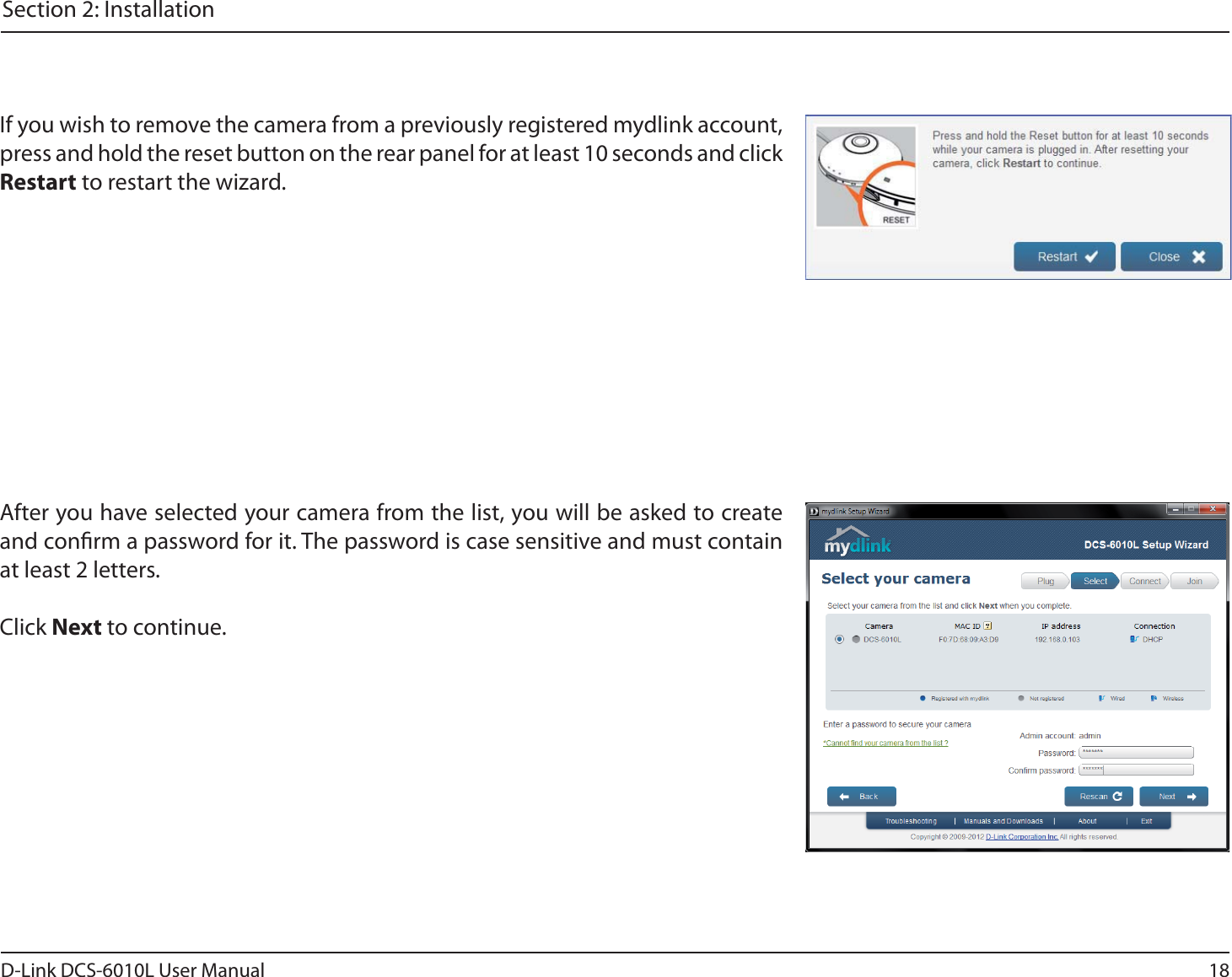 18D-Link DCS-6010L User ManualSection 2: InstallationIf you wish to remove the camera from a previously registered mydlink account, press and hold the reset button on the rear panel for at least 10 seconds and click Restart to restart the wizard.After you have selected your camera from the list, you will be asked to create and conrm a password for it. The password is case sensitive and must contain at least 2 letters.Click Next to continue.