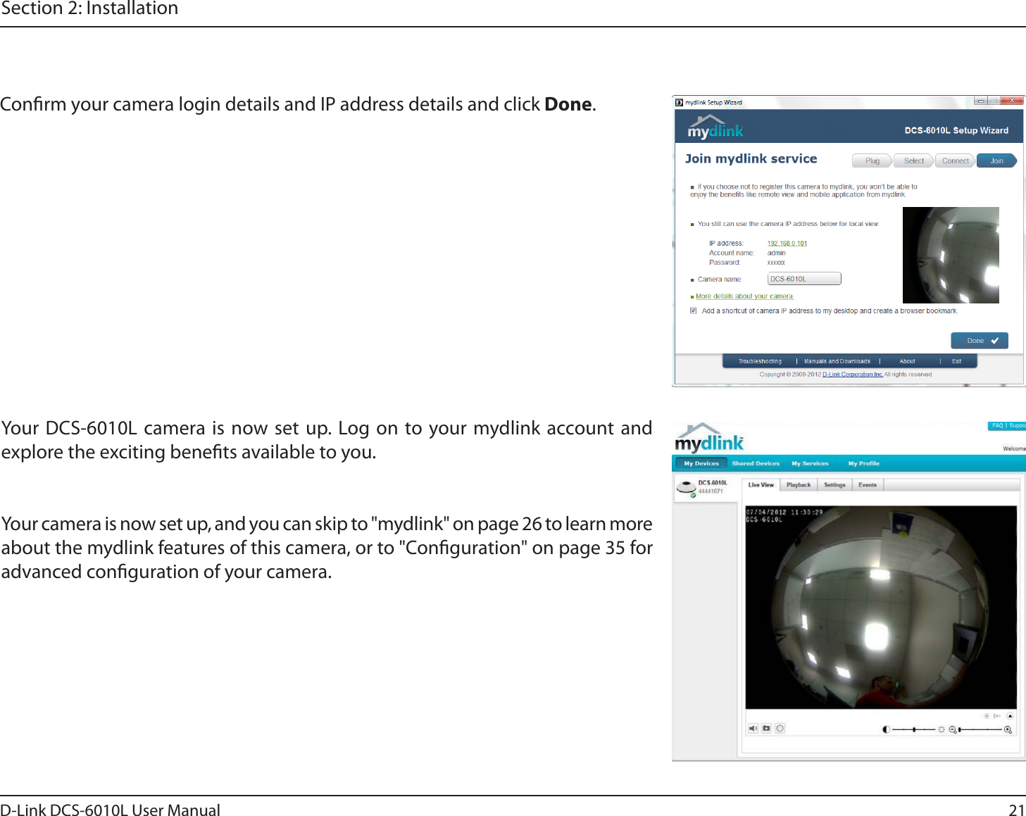 21D-Link DCS-6010L User ManualSection 2: InstallationConrm your camera login details and IP address details and click Done.Your DCS-6010L camera is now set up. Log on to your mydlink account and explore the exciting benets available to you.Your camera is now set up, and you can skip to &quot;mydlink&quot; on page 26 to learn more about the mydlink features of this camera, or to &quot;Conguration&quot; on page 35 for advanced conguration of your camera.