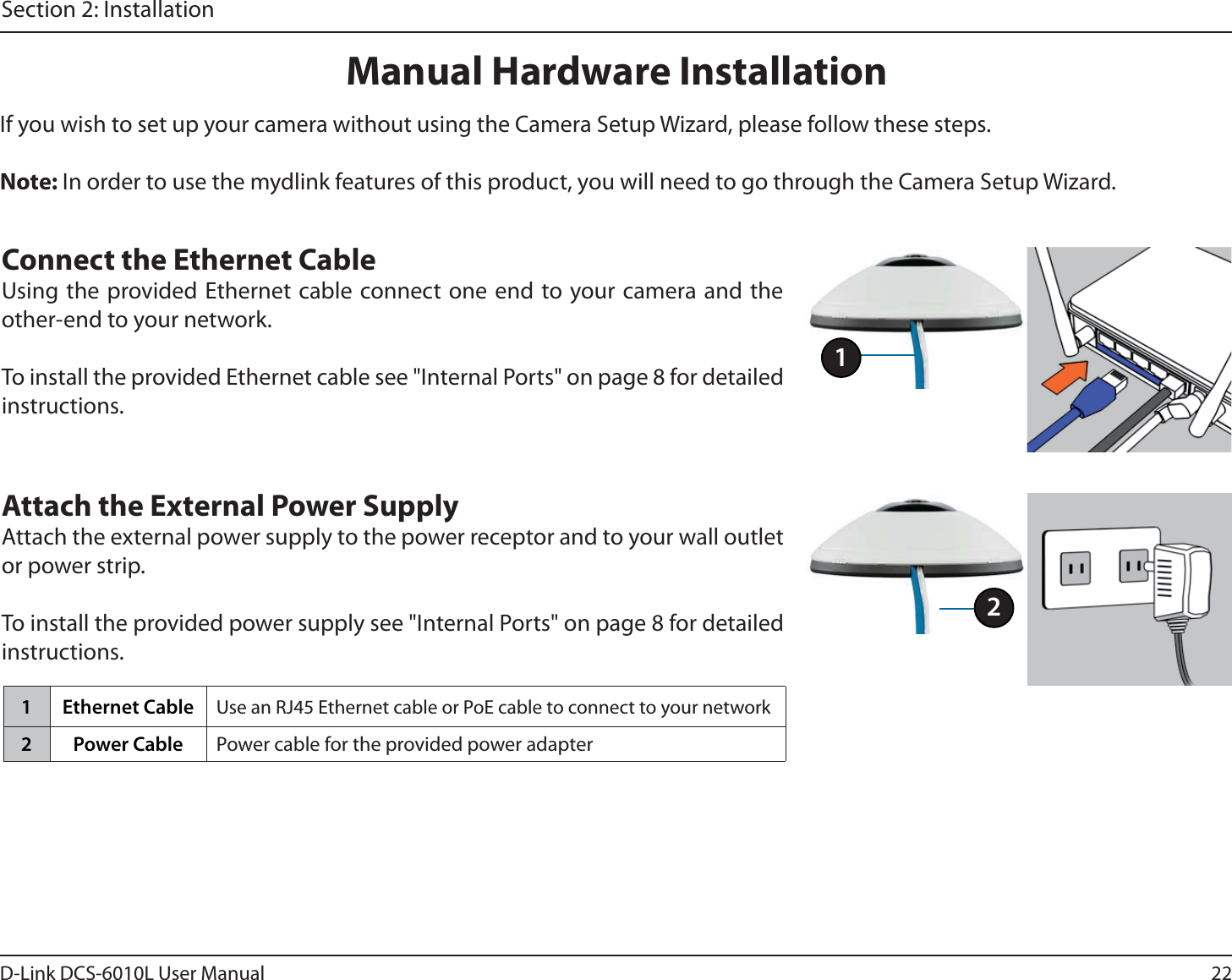 22D-Link DCS-6010L User ManualSection 2: InstallationManual Hardware InstallationIf you wish to set up your camera without using the Camera Setup Wizard, please follow these steps. Note: In order to use the mydlink features of this product, you will need to go through the Camera Setup Wizard.Connect the Ethernet CableUsing the provided Ethernet cable connect one end to your camera and the other-end to your network.To install the provided Ethernet cable see &quot;Internal Ports&quot; on page 8 for detailed instructions.Attach the External Power SupplyAttach the external power supply to the power receptor and to your wall outlet or power strip.To install the provided power supply see &quot;Internal Ports&quot; on page 8 for detailed instructions.11 Ethernet Cable Use an RJ45 Ethernet cable or PoE cable to connect to your network2 Power Cable Power cable for the provided power adapter2
