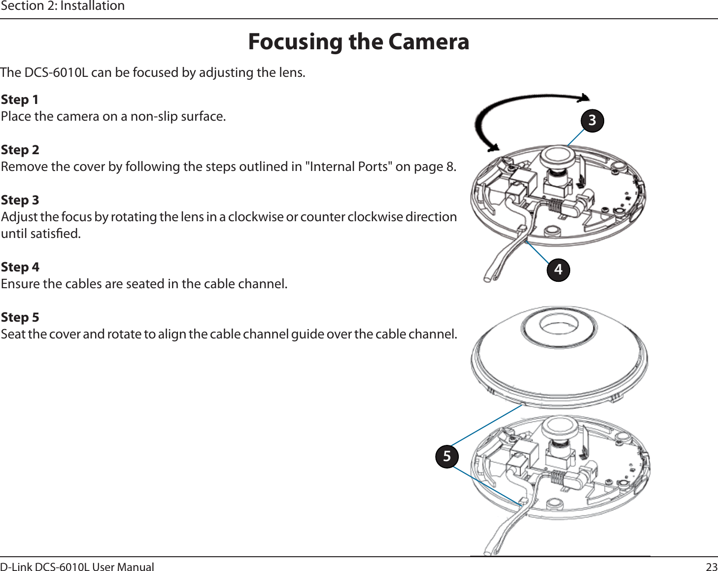 23D-Link DCS-6010L User ManualSection 2: InstallationFocusing the CameraThe DCS-6010L can be focused by adjusting the lens. Step 1Place the camera on a non-slip surface.Step 2Remove the cover by following the steps outlined in &quot;Internal Ports&quot; on page 8.Step 3Adjust the focus by rotating the lens in a clockwise or counter clockwise direction until satised.Step 4Ensure the cables are seated in the cable channel.Step 5Seat the cover and rotate to align the cable channel guide over the cable channel.435