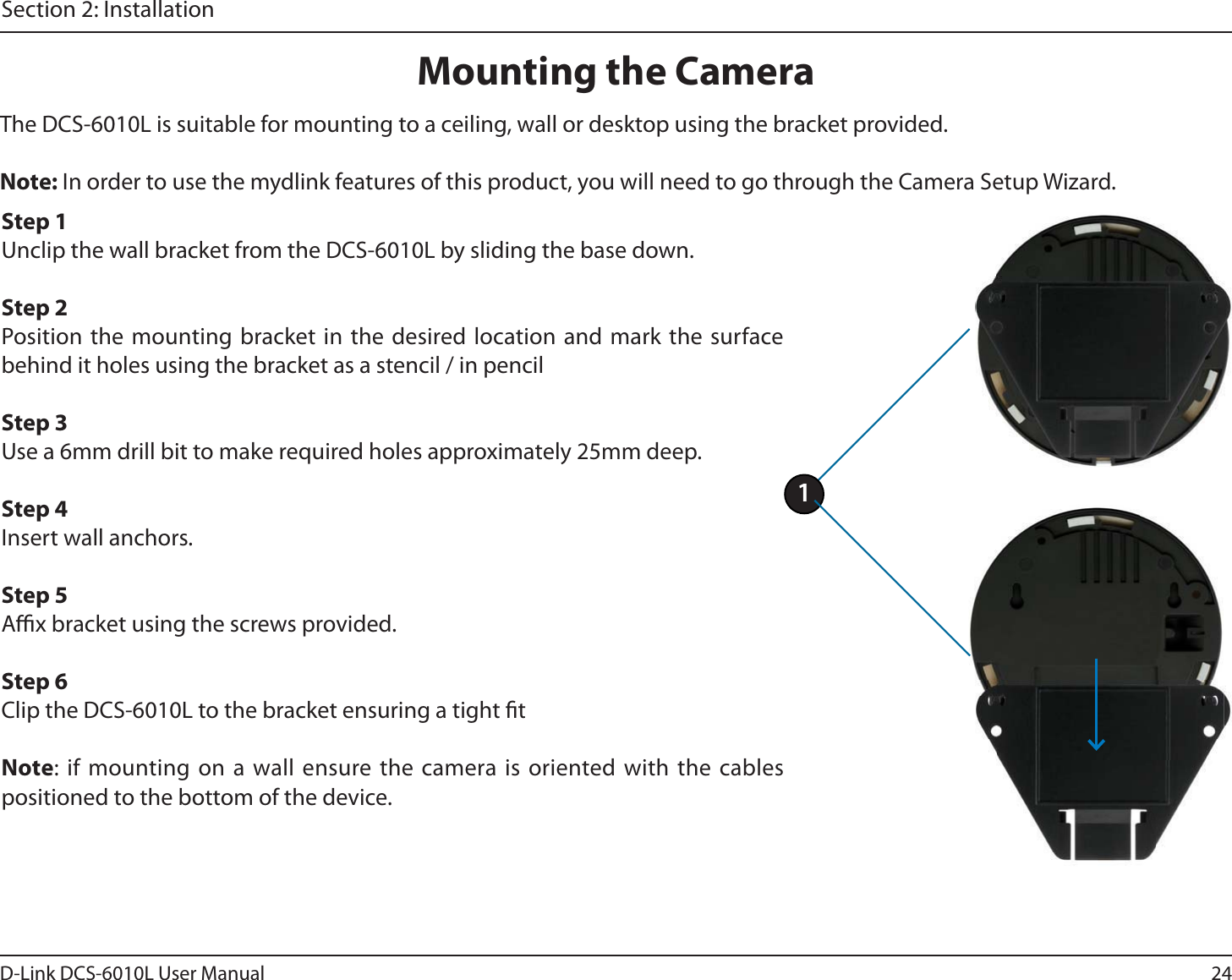 24D-Link DCS-6010L User ManualSection 2: InstallationMounting the CameraThe DCS-6010L is suitable for mounting to a ceiling, wall or desktop using the bracket provided. Note: In order to use the mydlink features of this product, you will need to go through the Camera Setup Wizard.Step 1Unclip the wall bracket from the DCS-6010L by sliding the base down.Step 2Position the mounting bracket in the desired location and mark the surface behind it holes using the bracket as a stencil / in pencilStep 3 Use a 6mm drill bit to make required holes approximately 25mm deep.Step 4Insert wall anchors.Step 5Ax bracket using the screws provided.Step 6Clip the DCS-6010L to the bracket ensuring a tight tNote: if mounting on a wall ensure the camera is oriented with the cables positioned to the bottom of the device.1