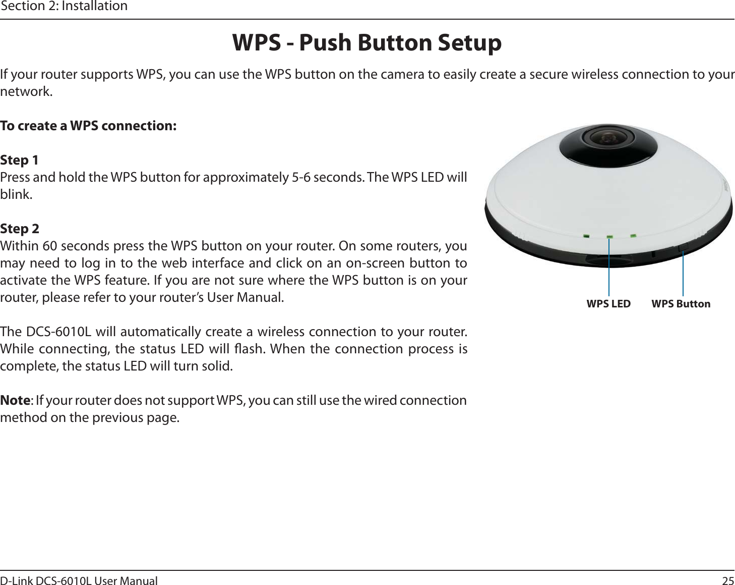25D-Link DCS-6010L User ManualSection 2: InstallationWPS - Push Button SetupIf your router supports WPS, you can use the WPS button on the camera to easily create a secure wireless connection to your network.To create a WPS connection:Step 1Press and hold the WPS button for approximately 5-6 seconds. The WPS LED will blink.Step 2Within 60 seconds press the WPS button on your router. On some routers, you may need to log in to the web interface and click on an on-screen button to activate the WPS feature. If you are not sure where the WPS button is on your router, please refer to your router’s User Manual.The DCS-6010L will automatically create a wireless connection to your router. While connecting, the status LED will ash. When the connection process is complete, the status LED will turn solid.Note: If your router does not support WPS, you can still use the wired connection method on the previous page.WPS ButtonWPS LED