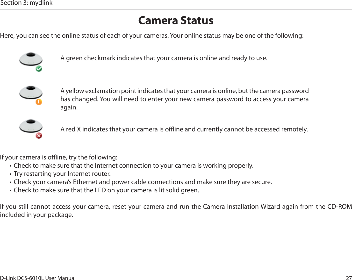 27D-Link DCS-6010L User ManualSection 3: mydlinkCamera StatusIf your camera is oine, try the following:• Check to make sure that the Internet connection to your camera is working properly.• Try restarting your Internet router.• Check your camera’s Ethernet and power cable connections and make sure they are secure.• Check to make sure that the LED on your camera is lit solid green.If you still cannot access your camera, reset your camera and run the Camera Installation Wizard again from the CD-ROM included in your package.Here, you can see the online status of each of your cameras. Your online status may be one of the following:A red X indicates that your camera is oine and currently cannot be accessed remotely.A green checkmark indicates that your camera is online and ready to use.A yellow exclamation point indicates that your camera is online, but the camera password has changed. You will need to enter your new camera password to access your camera again.