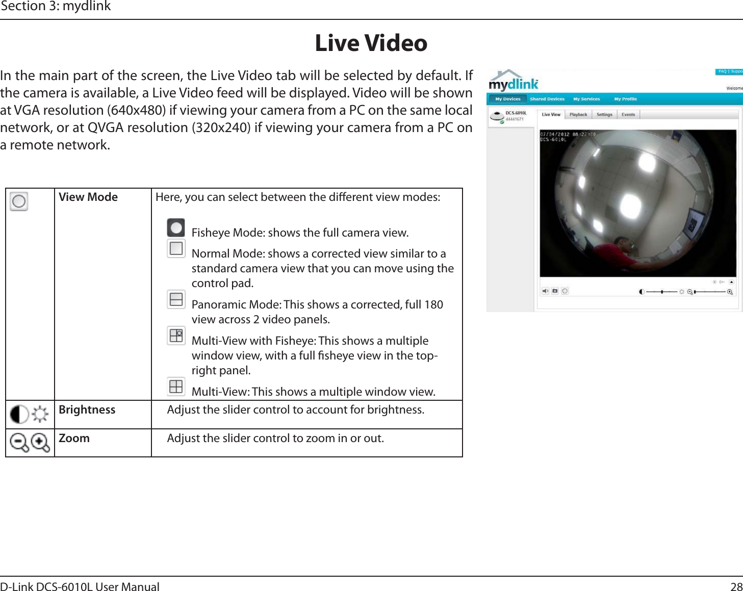 28D-Link DCS-6010L User ManualSection 3: mydlinkLive VideoIn the main part of the screen, the Live Video tab will be selected by default. If the camera is available, a Live Video feed will be displayed. Video will be shown at VGA resolution (640x480) if viewing your camera from a PC on the same local network, or at QVGA resolution (320x240) if viewing your camera from a PC on a remote network.View Mode Here, you can select between the dierent view modes:  Fisheye Mode: shows the full camera view.  Normal Mode: shows a corrected view similar to a standard camera view that you can move using the control pad.  Panoramic Mode: This shows a corrected, full 180 view across 2 video panels.  Multi-View with Fisheye: This shows a multiple window view, with a full sheye view in the top-right panel.  Multi-View: This shows a multiple window view.Brightness Adjust the slider control to account for brightness.Zoom Adjust the slider control to zoom in or out.