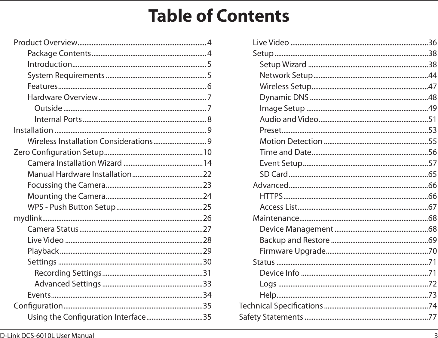 3D-Link DCS-6010L User ManualTable of ContentsProduct Overview ......................................................................... 4Package Contents ................................................................. 4Introduction ............................................................................ 5System Requirements ......................................................... 5Features ....................................................................................6Hardware Overview .............................................................7Outside ................................................................................. 7Internal Ports ...................................................................... 8Installation ...................................................................................... 9Wireless Installation Considerations .............................. 9Zero Conguration Setup ........................................................10Camera Installation Wizard .............................................14Manual Hardware Installation ........................................22Focussing the Camera .......................................................23Mounting the Camera .......................................................24WPS - Push Button Setup .................................................25mydlink ...........................................................................................26Camera Status ......................................................................27Live Video ..............................................................................28Playback .................................................................................29Settings ..................................................................................30Recording Settings .........................................................31Advanced Settings .........................................................33Events ......................................................................................34Conguration ...............................................................................35Using the Conguration Interface ................................35Live Video ..............................................................................36Setup .......................................................................................38Setup Wizard ....................................................................38Network Setup .................................................................44Wireless Setup ..................................................................47Dynamic DNS ...................................................................48Image Setup .....................................................................49Audio and Video ..............................................................51Preset ................................................................................... 53Motion Detection ...........................................................55Time and Date ..................................................................56Event Setup .......................................................................57SD Card ...............................................................................65Advanced ...............................................................................66HTTPS ..................................................................................66Access List ..........................................................................67Maintenance ......................................................................... 68Device Management .....................................................68Backup and Restore .......................................................69Firmware Upgrade ..........................................................70Status ......................................................................................71Device Info ........................................................................71Logs .....................................................................................72Help......................................................................................73Technical Specications ...........................................................74Safety Statements ......................................................................77