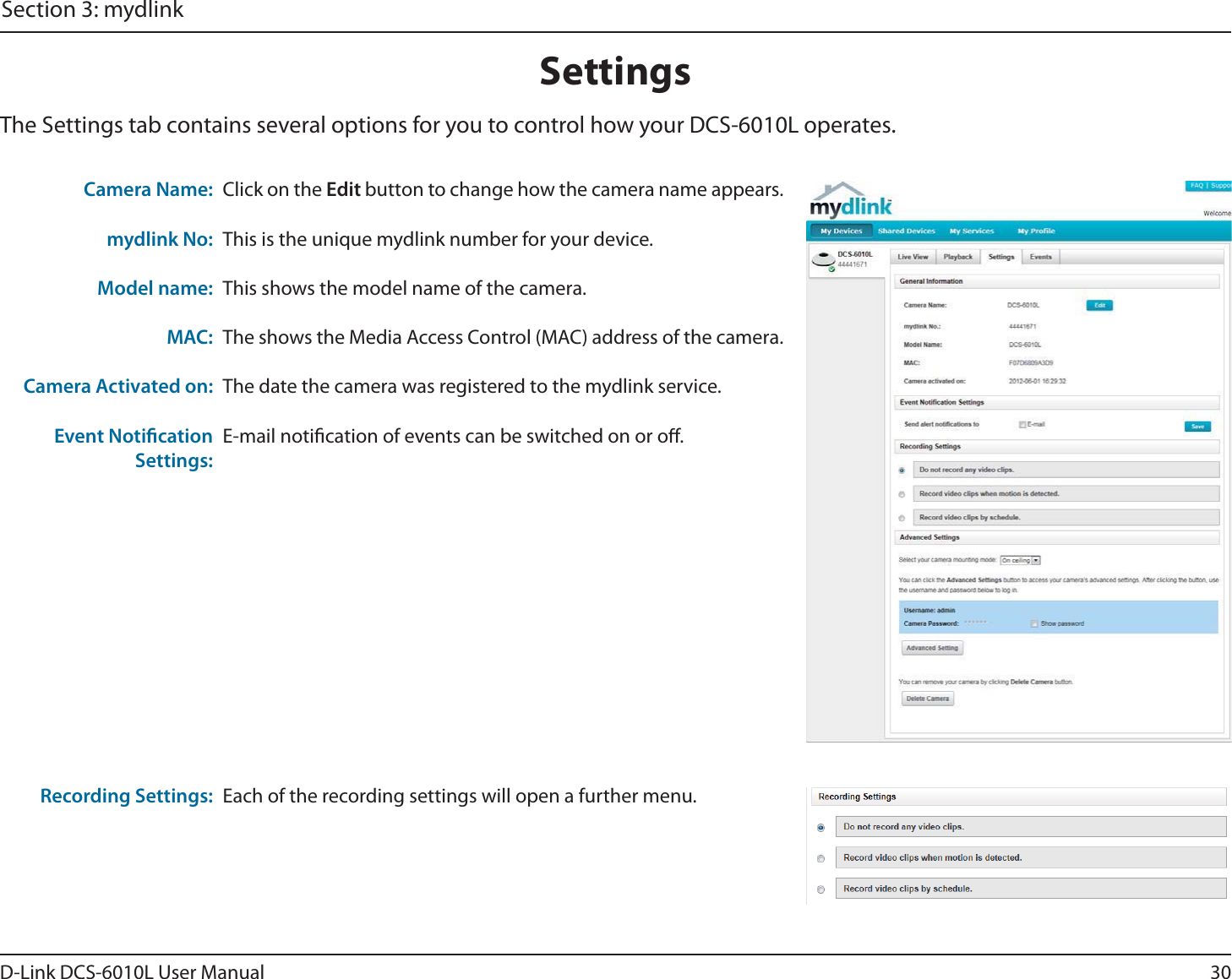 30D-Link DCS-6010L User ManualSection 3: mydlinkSettingsThe Settings tab contains several options for you to control how your DCS-6010L operates.Click on the Edit button to change how the camera name appears.This is the unique mydlink number for your device.This shows the model name of the camera.The shows the Media Access Control (MAC) address of the camera.The date the camera was registered to the mydlink service.E-mail notication of events can be switched on or o.Camera Name: mydlink No:Model name:MAC:Camera Activated on:Event Notication Settings:Each of the recording settings will open a further menu.Recording Settings: