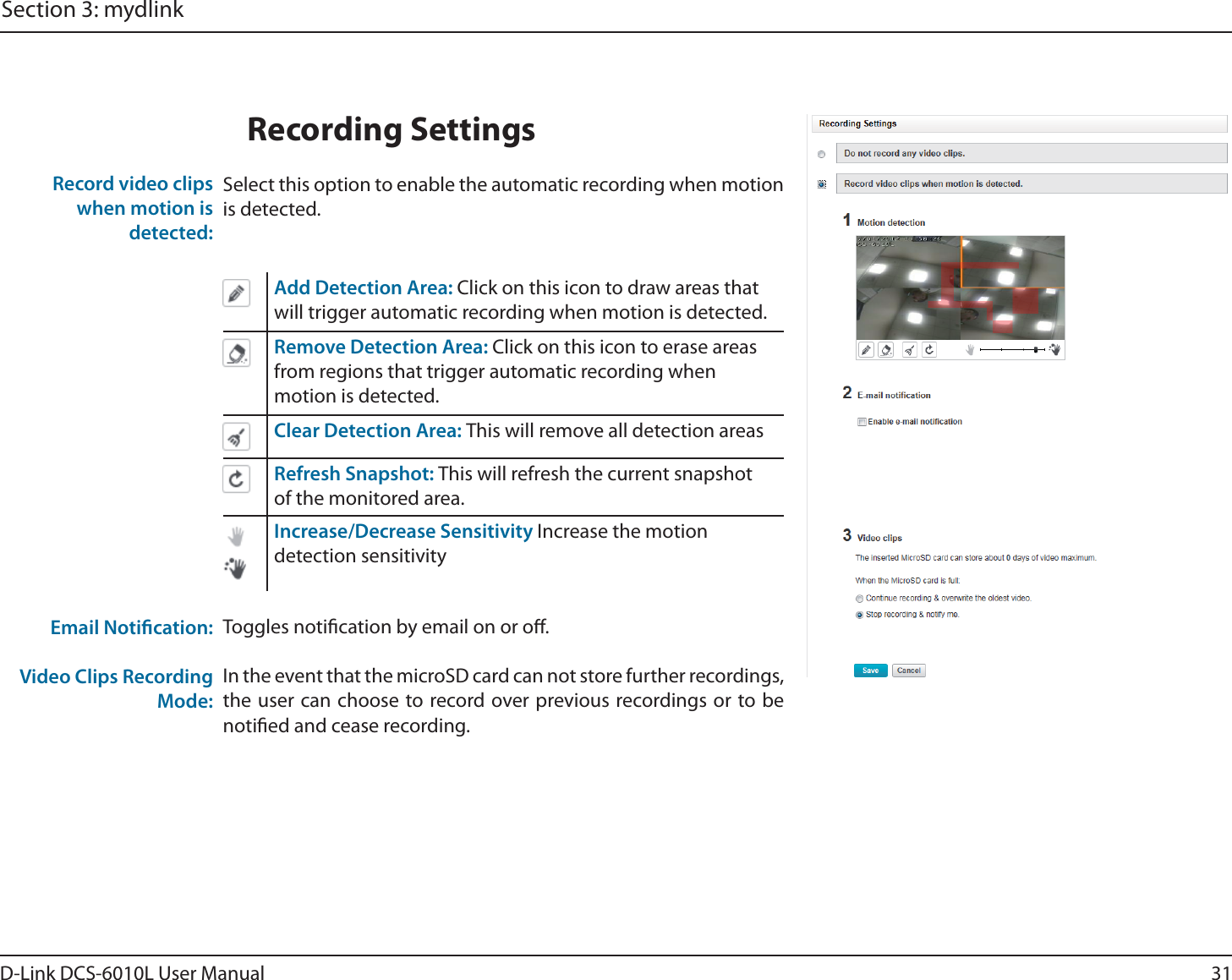 31D-Link DCS-6010L User ManualSection 3: mydlinkSelect this option to enable the automatic recording when motion is detected.Add Detection Area: Click on this icon to draw areas that will trigger automatic recording when motion is detected.Remove Detection Area: Click on this icon to erase areas from regions that trigger automatic recording when motion is detected.Clear Detection Area: This will remove all detection areasRefresh Snapshot: This will refresh the current snapshot of the monitored area.Increase/Decrease Sensitivity Increase the motion detection sensitivityToggles notication by email on or o.In the event that the microSD card can not store further recordings, the user can choose to record over previous recordings or to be notied and cease recording.Record video clips when motion is detected:Email Notication:Video Clips Recording Mode:Recording Settings