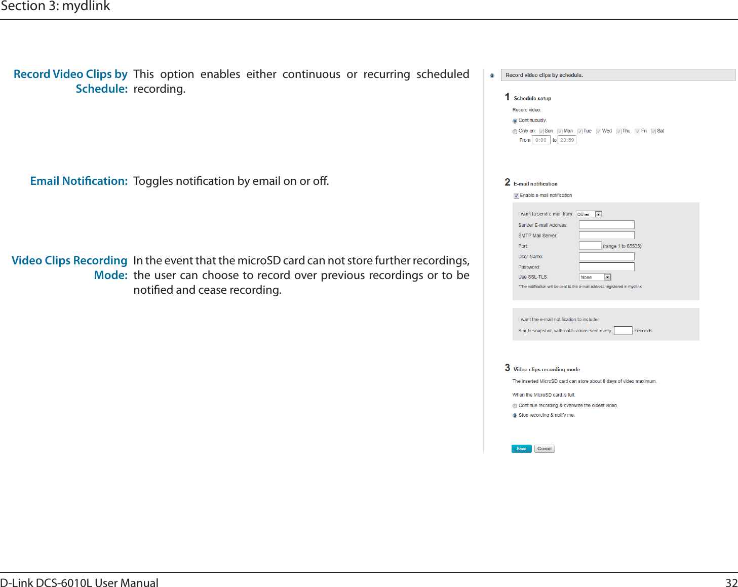 32D-Link DCS-6010L User ManualSection 3: mydlinkToggles notication by email on or o.Email Notication:This option enables either continuous or recurring scheduled recording.Record Video Clips by Schedule:In the event that the microSD card can not store further recordings, the user can choose to record over previous recordings or to be notied and cease recording.Video Clips Recording Mode:
