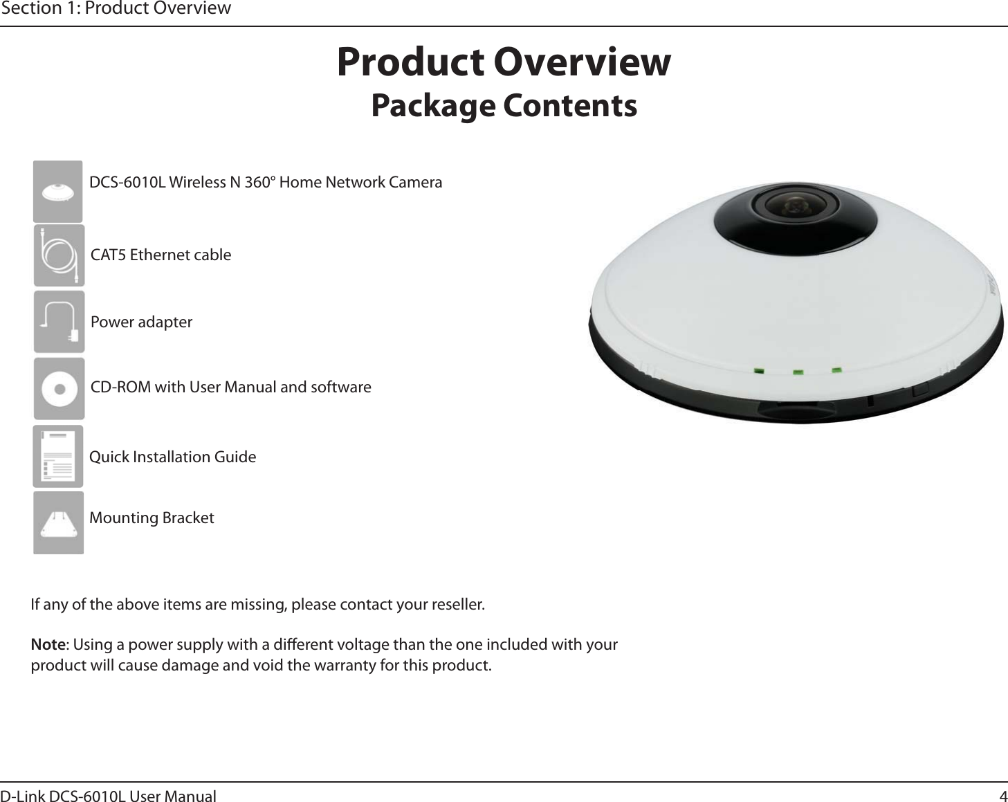 4D-Link DCS-6010L User ManualSection 1: Product OverviewProduct OverviewPackage ContentsIf any of the above items are missing, please contact your reseller.Note: Using a power supply with a dierent voltage than the one included with your product will cause damage and void the warranty for this product.DCS-6010L Wireless N 360° Home Network CameraCAT5 Ethernet cablePower adapterCD-ROM with User Manual and softwareQuick Installation GuideMounting Bracket