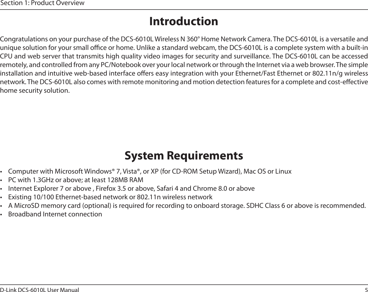 5D-Link DCS-6010L User ManualSection 1: Product OverviewIntroductionCongratulations on your purchase of the DCS-6010L Wireless N 360° Home Network Camera. The DCS-6010L is a versatile and unique solution for your small oce or home. Unlike a standard webcam, the DCS-6010L is a complete system with a built-in CPU and web server that transmits high quality video images for security and surveillance. The DCS-6010L can be accessed remotely, and controlled from any PC/Notebook over your local network or through the Internet via a web browser. The simple installation and intuitive web-based interface oers easy integration with your Ethernet/Fast Ethernet or 802.11n/g wireless network. The DCS-6010L also comes with remote monitoring and motion detection features for a complete and cost-eective home security solution.•  Computer with Microsoft Windows® 7, Vista®, or XP (for CD-ROM Setup Wizard), Mac OS or Linux•  PC with 1.3GHz or above; at least 128MB RAM•  Internet Explorer 7 or above , Firefox 3.5 or above, Safari 4 and Chrome 8.0 or above•  Existing 10/100 Ethernet-based network or 802.11n wireless network•  A MicroSD memory card (optional) is required for recording to onboard storage. SDHC Class 6 or above is recommended.•  Broadband Internet connectionSystem Requirements