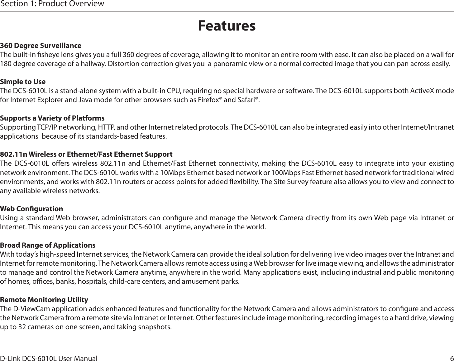 6D-Link DCS-6010L User ManualSection 1: Product Overview360 Degree SurveillanceThe built-in sheye lens gives you a full 360 degrees of coverage, allowing it to monitor an entire room with ease. It can also be placed on a wall for 180 degree coverage of a hallway. Distortion correction gives you  a panoramic view or a normal corrected image that you can pan across easily.Simple to UseThe DCS-6010L is a stand-alone system with a built-in CPU, requiring no special hardware or software. The DCS-6010L supports both ActiveX mode for Internet Explorer and Java mode for other browsers such as Firefox® and Safari®.Supports a Variety of PlatformsSupporting TCP/IP networking, HTTP, and other Internet related protocols. The DCS-6010L can also be integrated easily into other Internet/Intranet applications  because of its standards-based features.802.11n Wireless or Ethernet/Fast Ethernet SupportThe DCS-6010L oers wireless 802.11n and Ethernet/Fast Ethernet connectivity, making the DCS-6010L easy to integrate into your existing network environment. The DCS-6010L works with a 10Mbps Ethernet based network or 100Mbps Fast Ethernet based network for traditional wired environments, and works with 802.11n routers or access points for added exibility. The Site Survey feature also allows you to view and connect to any available wireless networks.Web CongurationUsing a standard Web browser, administrators can congure and manage the Network Camera directly from its own Web page via Intranet or Internet. This means you can access your DCS-6010L anytime, anywhere in the world.Broad Range of ApplicationsWith today’s high-speed Internet services, the Network Camera can provide the ideal solution for delivering live video images over the Intranet and Internet for remote monitoring. The Network Camera allows remote access using a Web browser for live image viewing, and allows the administrator to manage and control the Network Camera anytime, anywhere in the world. Many applications exist, including industrial and public monitoring of homes, oces, banks, hospitals, child-care centers, and amusement parks.Remote Monitoring UtilityThe D-ViewCam application adds enhanced features and functionality for the Network Camera and allows administrators to congure and access the Network Camera from a remote site via Intranet or Internet. Other features include image monitoring, recording images to a hard drive, viewing up to 32 cameras on one screen, and taking snapshots.Features