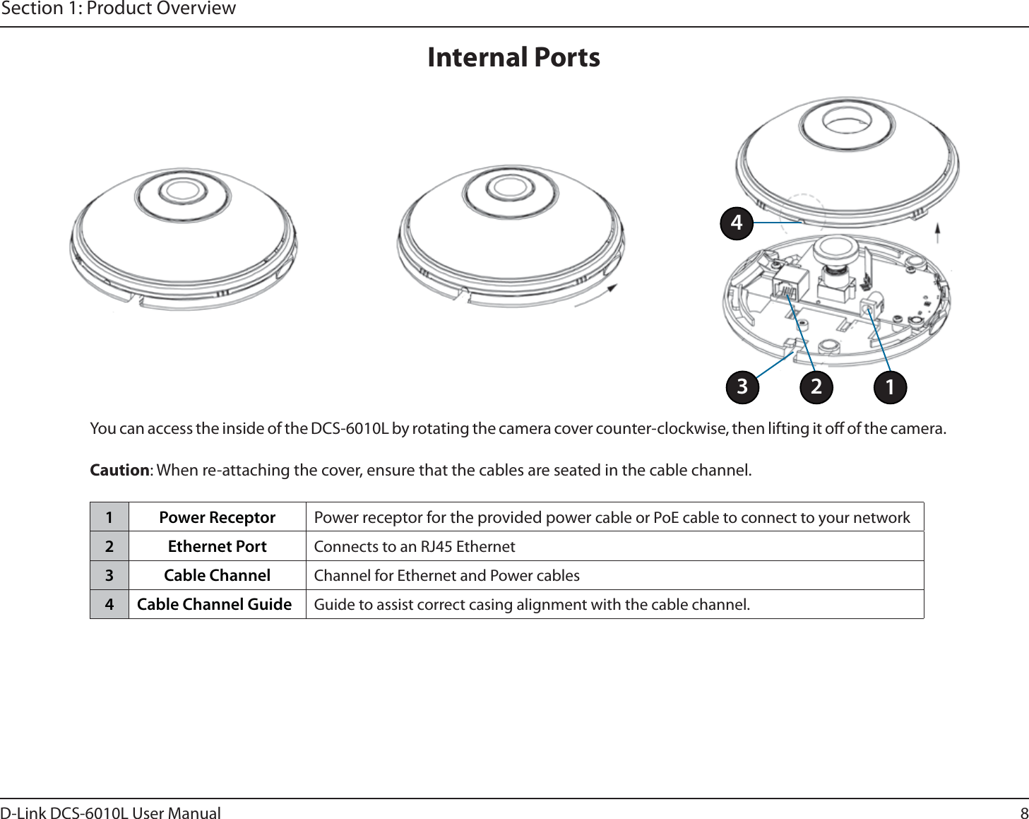 8D-Link DCS-6010L User ManualSection 1: Product OverviewInternal PortsYou can access the inside of the DCS-6010L by rotating the camera cover counter-clockwise, then lifting it o of the camera.Caution: When re-attaching the cover, ensure that the cables are seated in the cable channel.1 Power Receptor Power receptor for the provided power cable or PoE cable to connect to your network2 Ethernet Port Connects to an RJ45 Ethernet3 Cable Channel Channel for Ethernet and Power cables4 Cable Channel Guide Guide to assist correct casing alignment with the cable channel.2134