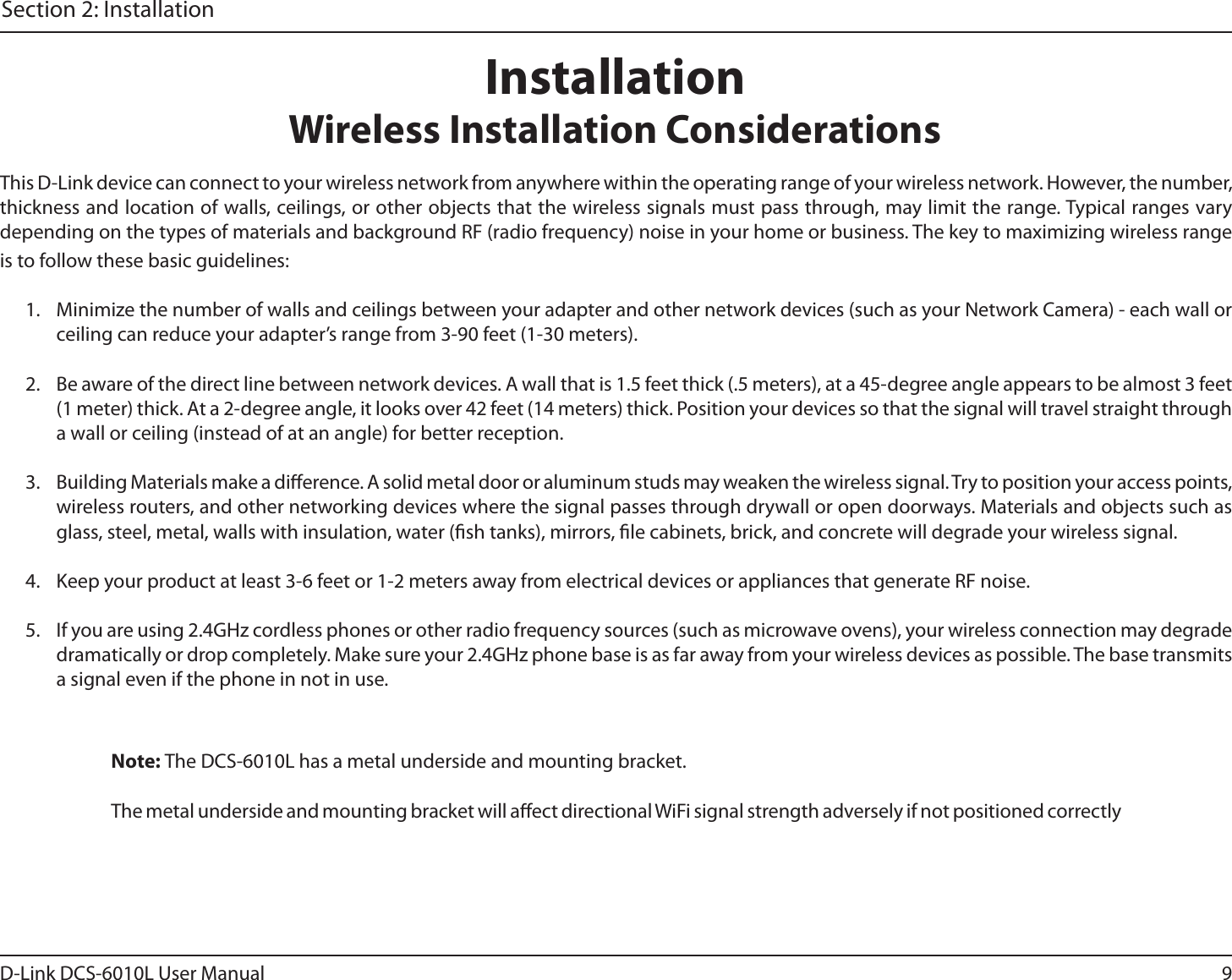9D-Link DCS-6010L User ManualSection 2: InstallationThis D-Link device can connect to your wireless network from anywhere within the operating range of your wireless network. However, the number, thickness and location of walls, ceilings, or other objects that the wireless signals must pass through, may limit the range. Typical ranges vary depending on the types of materials and background RF (radio frequency) noise in your home or business. The key to maximizing wireless range is to follow these basic guidelines:1.  Minimize the number of walls and ceilings between your adapter and other network devices (such as your Network Camera) - each wall or ceiling can reduce your adapter’s range from 3-90 feet (1-30 meters).2.  Be aware of the direct line between network devices. A wall that is 1.5 feet thick (.5 meters), at a 45-degree angle appears to be almost 3 feet (1 meter) thick. At a 2-degree angle, it looks over 42 feet (14 meters) thick. Position your devices so that the signal will travel straight through a wall or ceiling (instead of at an angle) for better reception.3.  Building Materials make a dierence. A solid metal door or aluminum studs may weaken the wireless signal. Try to position your access points, wireless routers, and other networking devices where the signal passes through drywall or open doorways. Materials and objects such as glass, steel, metal, walls with insulation, water (sh tanks), mirrors, le cabinets, brick, and concrete will degrade your wireless signal.4.  Keep your product at least 3-6 feet or 1-2 meters away from electrical devices or appliances that generate RF noise.5.  If you are using 2.4GHz cordless phones or other radio frequency sources (such as microwave ovens), your wireless connection may degrade dramatically or drop completely. Make sure your 2.4GHz phone base is as far away from your wireless devices as possible. The base transmits a signal even if the phone in not in use.InstallationWireless Installation ConsiderationsNote: The DCS-6010L has a metal underside and mounting bracket.The metal underside and mounting bracket will aect directional WiFi signal strength adversely if not positioned correctly