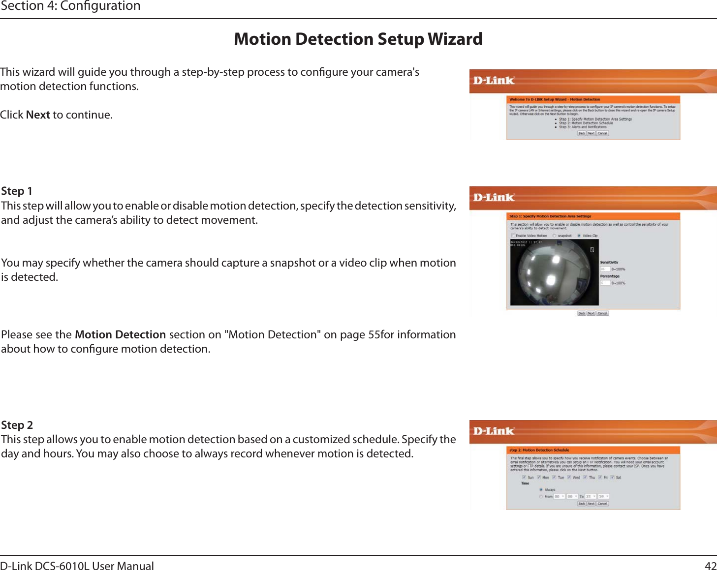 42D-Link DCS-6010L User ManualSection 4: CongurationThis wizard will guide you through a step-by-step process to congure your camera&apos;s motion detection functions.Click Next to continue.Motion Detection Setup WizardStep 1This step will allow you to enable or disable motion detection, specify the detection sensitivity, and adjust the camera’s ability to detect movement.You may specify whether the camera should capture a snapshot or a video clip when motion is detected.Please see the Motion Detection section on &quot;Motion Detection&quot; on page 55for information about how to congure motion detection.Step 2This step allows you to enable motion detection based on a customized schedule. Specify the day and hours. You may also choose to always record whenever motion is detected.