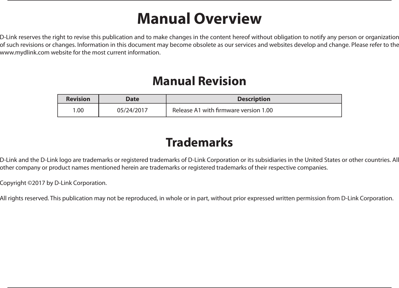 Manual OverviewD-Link reserves the right to revise this publication and to make changes in the content hereof without obligation to notify any person or organization of such revisions or changes. Information in this document may become obsolete as our services and websites develop and change. Please refer to the www.mydlink.com website for the most current information.Manual RevisionTrademarksD-Link and the D-Link logo are trademarks or registered trademarks of D-Link Corporation or its subsidiaries in the United States or other countries. All other company or product names mentioned herein are trademarks or registered trademarks of their respective companies.Copyright ©2017 by D-Link Corporation.All rights reserved. This publication may not be reproduced, in whole or in part, without prior expressed written permission from D-Link Corporation.Revision Date Description1.00 05/24/2017    Release A1 with rmware version 1.00