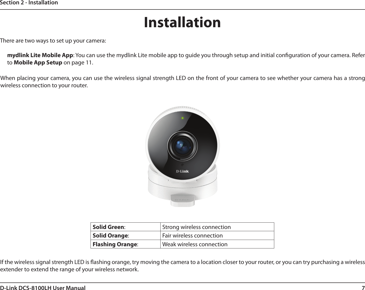 7D-Link DCS-8100LH User ManualSection 2 - InstallationInstallationThere are two ways to set up your camera:mydlink Lite Mobile App: You can use the mydlink Lite mobile app to guide you through setup and initial conguration of your camera. Refer to Mobile App Setup on page 11.Solid Green:  Strong wireless connectionSolid Orange:  Fair wireless connectionFlashing Orange:  Weak wireless connectionIf the wireless signal strength LED is ashing orange, try moving the camera to a location closer to your router, or you can try purchasing a wireless extender to extend the range of your wireless network.When placing your camera, you can use the wireless signal strength LED on the front of your camera to see whether your camera has a strong wireless connection to your router.