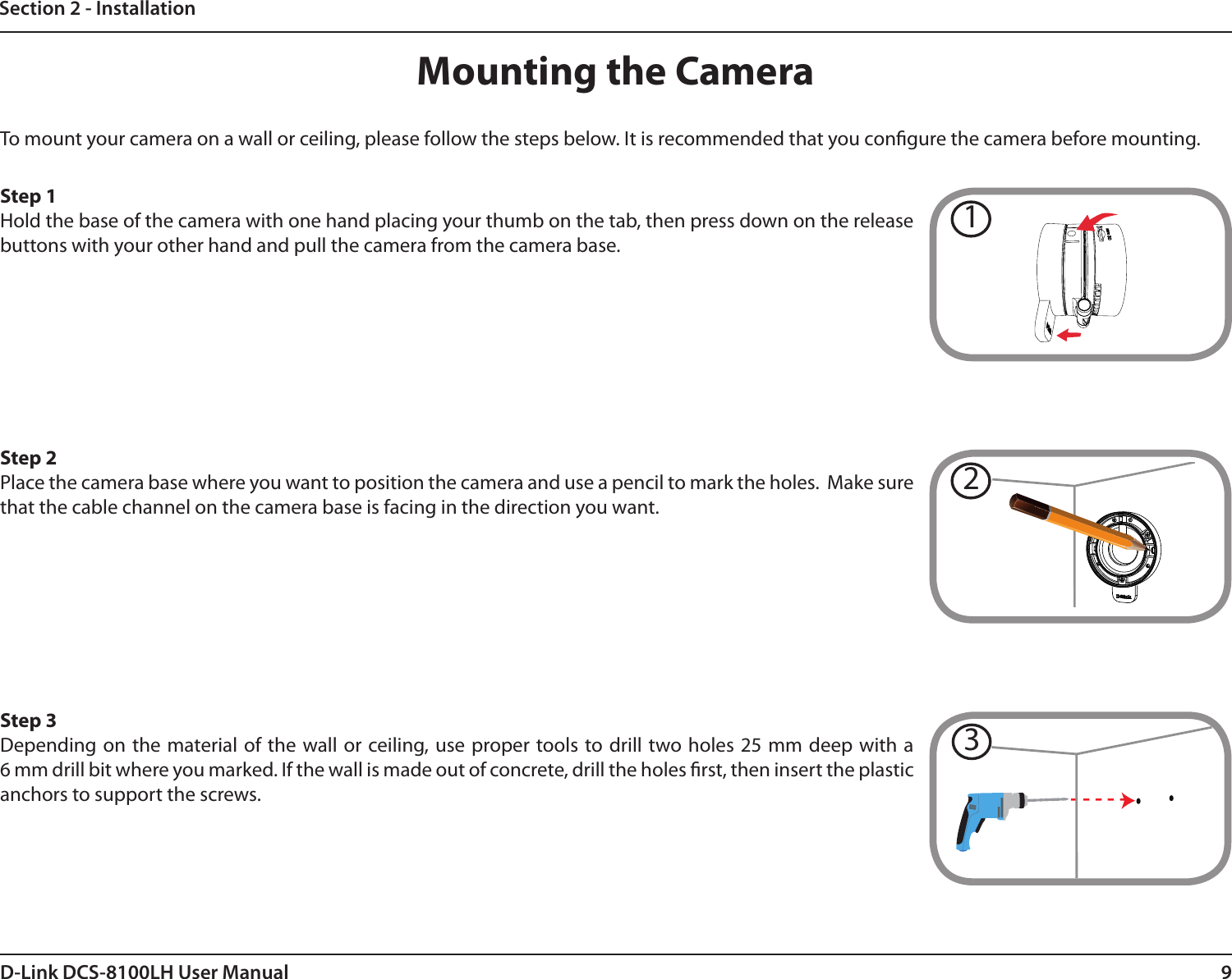 9D-Link DCS-8100LH User ManualSection 2 - InstallationMounting the CameraTo mount your camera on a wall or ceiling, please follow the steps below. It is recommended that you congure the camera before mounting.Step 1Hold the base of the camera with one hand placing your thumb on the tab, then press down on the release buttons with your other hand and pull the camera from the camera base.Step 3Depending on the material of the wall or ceiling, use proper tools to drill two holes 25 mm deep with a  6 mm drill bit where you marked. If the wall is made out of concrete, drill the holes rst, then insert the plastic anchors to support the screws.Step 2Place the camera base where you want to position the camera and use a pencil to mark the holes.  Make sure that the cable channel on the camera base is facing in the direction you want.312