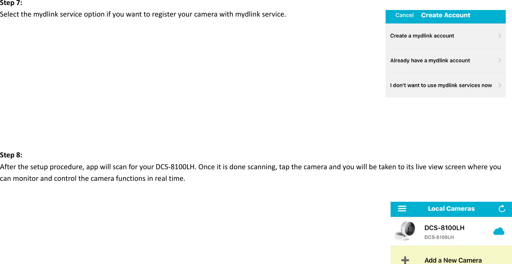 Step7:Selectthemydlinkserviceoptionifyouwanttoregisteryourcamerawithmydlinkservice.Step8:Afterthesetupprocedure,appwillscanforyourDCS‐8100LH.Onceitisdonescanning,tapthecameraandyouwillbetakentoitsliveviewscreenwhereyoucanmonitorandcontrolthecamerafunctionsinrealtime.