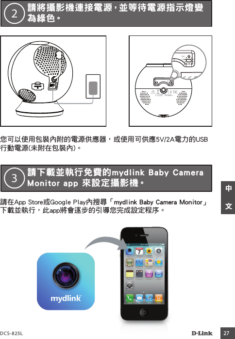 DCS-825L 27    您可以使用包裝內附的電源供應器，或使用可供應5V/2A電力的USB行動電源(未附在包裝內)。請將攝影機連接電源，並等待電源指示燈變為綠色。2請在App Store或Google Play內搜尋「mydlink Baby Camera Monitor」下載並執行，此app將會逐步的引導您完成設定程序。請下載並執行免費的mydlink Baby Camera Monitor app 來設定攝影機。3