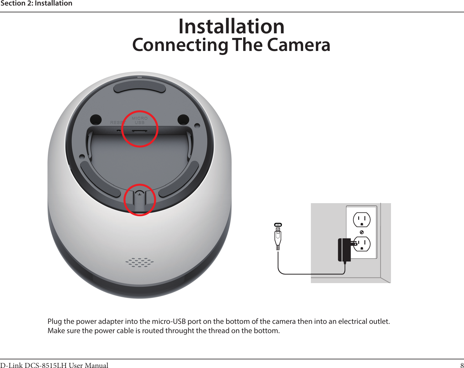 8D-Link DCS-8515LH User ManualSection 2: InstallationInstallationConnecting The CameraPlug the power adapter into the micro-USB port on the bottom of the camera then into an electrical outlet.  Make sure the power cable is routed throught the thread on the bottom.