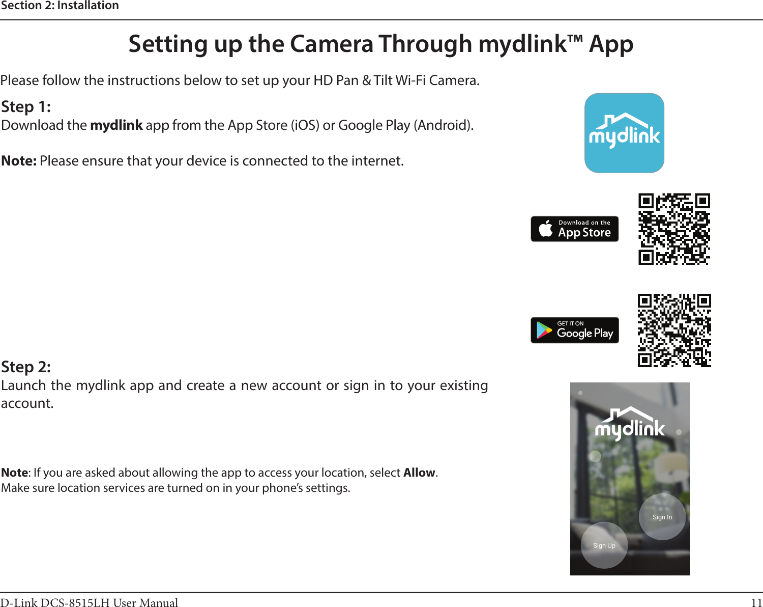11D-Link DCS-8515LH User ManualSection 2: InstallationPlease follow the instructions below to set up your HD Pan &amp; Tilt Wi-Fi Camera.Setting up the Camera Through mydlink™ AppStep 1:Download the mydlink app from the App Store (iOS) or Google Play (Android).Note: Please ensure that your device is connected to the internet.Step 2:Launch the mydlink app and create a new account or sign in to your existing account.Note: If you are asked about allowing the app to access your location, select Allow.Make sure location services are turned on in your phone’s settings.