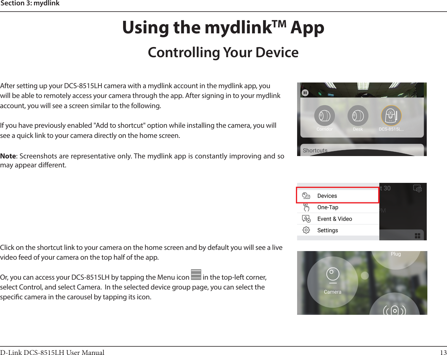 13D-Link DCS-8515LH User ManualSection 3: mydlinkAfter setting up your DCS-8515LH camera with a mydlink account in the mydlink app, you will be able to remotely access your camera through the app. After signing in to your mydlink account, you will see a screen similar to the following.If you have previously enabled &quot;Add to shortcut&quot; option while installing the camera, you will see a quick link to your camera directly on the home screen.Note: Screenshots are representative only. The mydlink app is constantly improving and so may appear dierent.Using the mydlinkTM AppControlling Your DeviceClick on the shortcut link to your camera on the home screen and by default you will see a live video feed of your camera on the top half of the app.Or, you can access your DCS-8515LH by tapping the Menu icon   in the top-left corner, select Control, and select Camera.  In the selected device group page, you can select the specic camera in the carousel by tapping its icon.