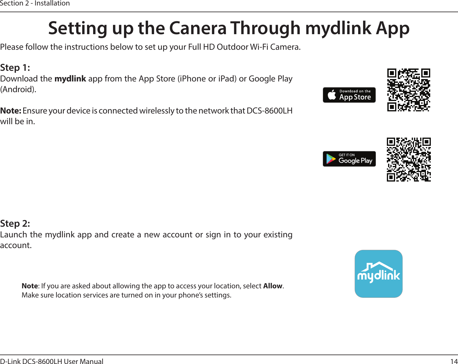 14D-Link DCS-8600LH User ManualSection 2 - InstallationSetting up the Canera Through mydlink AppNote: If you are asked about allowing the app to access your location, select Allow.Make sure location services are turned on in your phone’s settings.Please follow the instructions below to set up your Full HD Outdoor Wi-Fi Camera.Step 1:Download the mydlink app from the App Store (iPhone or iPad) or Google Play (Android).Note: Ensure your device is connected wirelessly to the network that DCS-8600LH will be in.Step 2:Launch the mydlink app and create a new account or sign in to your existing account.
