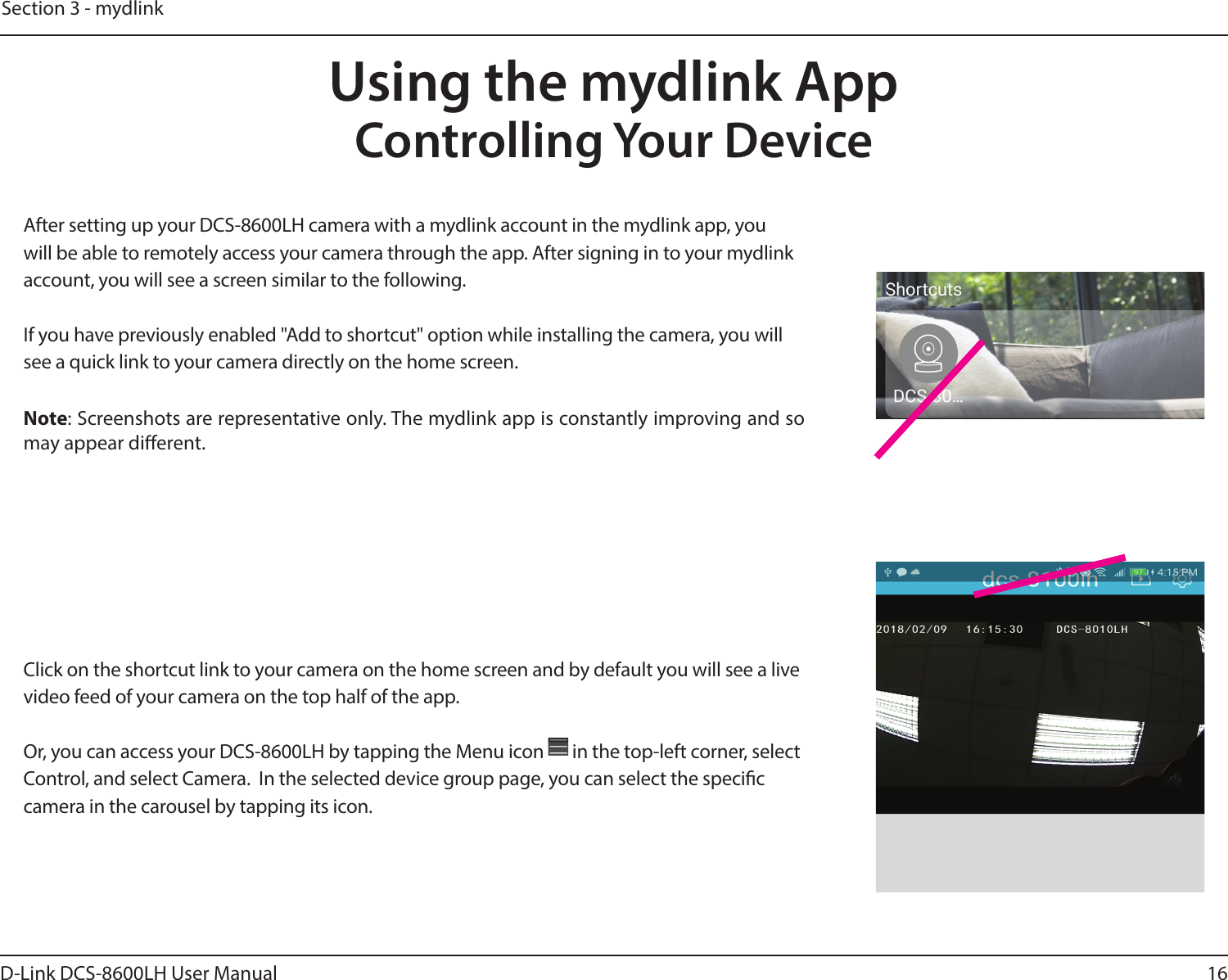 16D-Link DCS-8600LH User ManualSection 3 - mydlinkUsing the mydlink AppControlling Your DeviceAfter setting up your DCS-8600LH camera with a mydlink account in the mydlink app, you will be able to remotely access your camera through the app. After signing in to your mydlink account, you will see a screen similar to the following.If you have previously enabled &quot;Add to shortcut&quot; option while installing the camera, you will see a quick link to your camera directly on the home screen.Note: Screenshots are representative only. The mydlink app is constantly improving and so may appear dierent.Click on the shortcut link to your camera on the home screen and by default you will see a live video feed of your camera on the top half of the app.Or, you can access your DCS-8600LH by tapping the Menu icon   in the top-left corner, select Control, and select Camera.  In the selected device group page, you can select the specic camera in the carousel by tapping its icon.