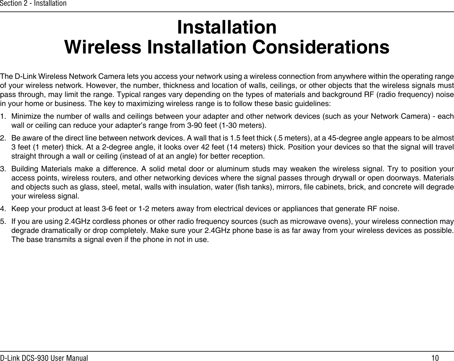 10D-Link DCS-930 User ManualSection 2 - InstallationWireless Installation ConsiderationsThe D-Link Wireless Network Camera lets you access your network using a wireless connection from anywhere within the operating range of your wireless network. However, the number, thickness and location of walls, ceilings, or other objects that the wireless signals must pass through, may limit the range. Typical ranges vary depending on the types of materials and background RF (radio frequency) noise in your home or business. The key to maximizing wireless range is to follow these basic guidelines:1.  Minimize the number of walls and ceilings between your adapter and other network devices (such as your Network Camera) - each wall or ceiling can reduce your adapter’s range from 3-90 feet (1-30 meters).2.  Be aware of the direct line between network devices. A wall that is 1.5 feet thick (.5 meters), at a 45-degree angle appears to be almost 3 feet (1 meter) thick. At a 2-degree angle, it looks over 42 feet (14 meters) thick. Position your devices so that the signal will travel straight through a wall or ceiling (instead of at an angle) for better reception.3.  Building Materials make a difference. A solid metal door or aluminum studs may weaken the wireless signal. Try to position your access points, wireless routers, and other networking devices where the signal passes through drywall or open doorways. Materials and objects such as glass, steel, metal, walls with insulation, water (sh tanks), mirrors, le cabinets, brick, and concrete will degrade your wireless signal.4.  Keep your product at least 3-6 feet or 1-2 meters away from electrical devices or appliances that generate RF noise.5.  If you are using 2.4GHz cordless phones or other radio frequency sources (such as microwave ovens), your wireless connection may degrade dramatically or drop completely. Make sure your 2.4GHz phone base is as far away from your wireless devices as possible. The base transmits a signal even if the phone in not in use.Installation