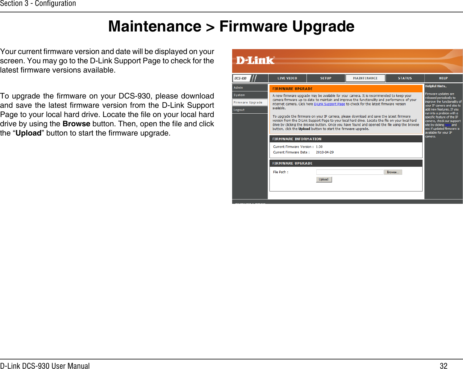 32D-Link DCS-930 User ManualSection 3 - ConﬁgurationMaintenance &gt; Firmware UpgradeYour current rmware version and date will be displayed on your screen. You may go to the D-Link Support Page to check for the latest rmware versions available. To upgrade the rmware on your DCS-930, please download and save the latest rmware version from the D-Link Support Page to your local hard drive. Locate the le on your local hard drive by using the Browse button. Then, open the le and click the “Upload” button to start the rmware upgrade.