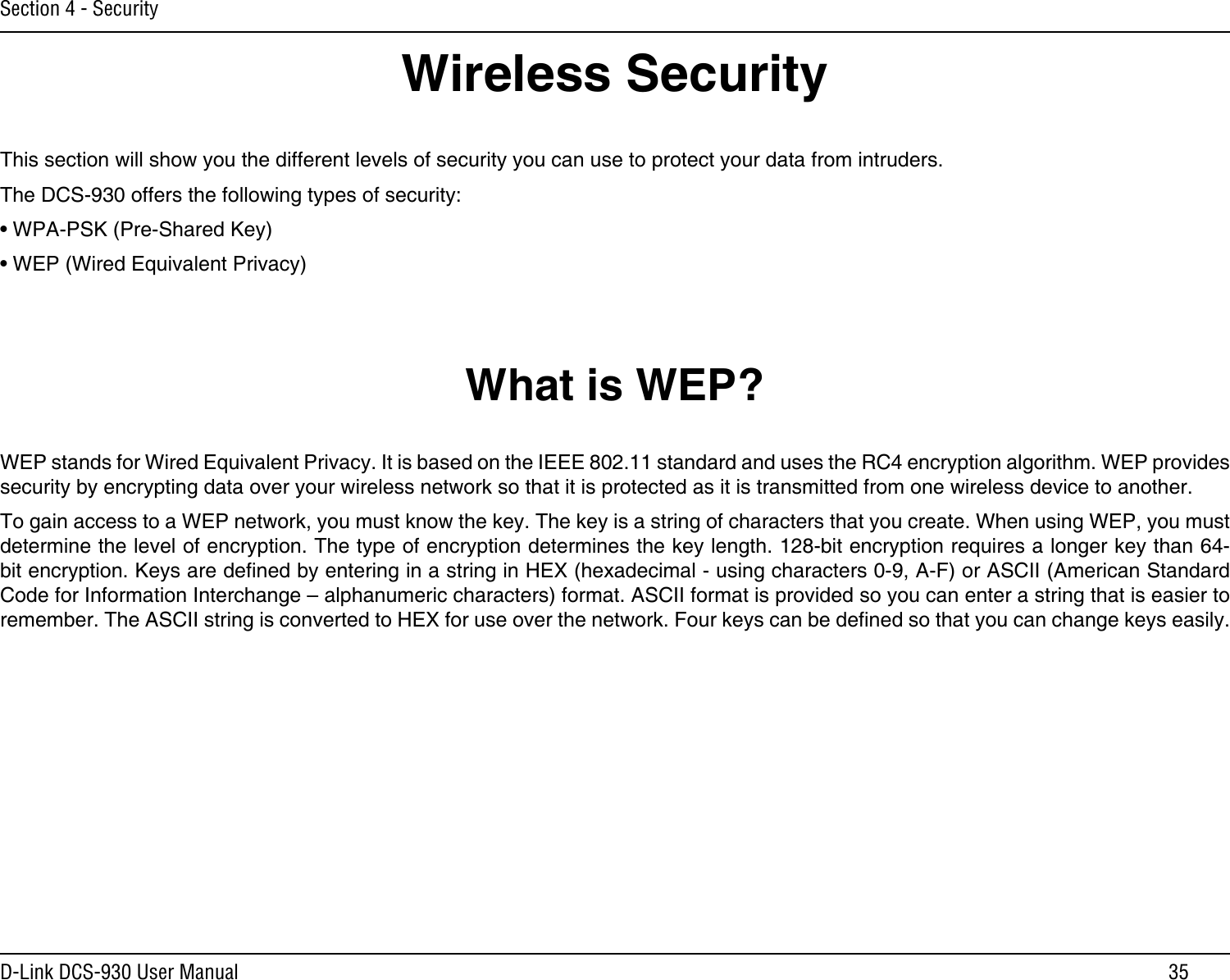 35D-Link DCS-930 User ManualSection 4 - SecurityWireless SecurityThis section will show you the different levels of security you can use to protect your data from intruders. The DCS-930 offers the following types of security:• WPA-PSK (Pre-Shared Key)• WEP (Wired Equivalent Privacy)What is WEP?WEP stands for Wired Equivalent Privacy. It is based on the IEEE 802.11 standard and uses the RC4 encryption algorithm. WEP provides security by encrypting data over your wireless network so that it is protected as it is transmitted from one wireless device to another.To gain access to a WEP network, you must know the key. The key is a string of characters that you create. When using WEP, you must determine the level of encryption. The type of encryption determines the key length. 128-bit encryption requires a longer key than 64-bit encryption. Keys are dened by entering in a string in HEX (hexadecimal - using characters 0-9, A-F) or ASCII (American Standard Code for Information Interchange – alphanumeric characters) format. ASCII format is provided so you can enter a string that is easier to remember. The ASCII string is converted to HEX for use over the network. Four keys can be dened so that you can change keys easily.